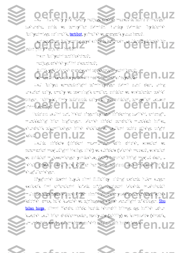 Usul – bu amaliy yoki nazariy natijaga erishish maqsadida tatbiq qilinadigan
tushuncha,   qoida   va   tamoyillar   tizimidir.   Bunday   tizimdan   foydalanish
faoliyatimizga oqilonalik,   tartibot , yo‘nalish va energetik yutuq beradi.
Haqiqatan ham faoliyatning qaysi sohasida bo‘lmasin, usuldan foydalanish bir
qator ijobiy natijalarni beradi:
- inson faoliyatini tartiblashtiradi;
- natijaga erishish yo‘lini qisqartiradi;
- faollik yoki izlanish energiyasini tejash imkoniyatini beradi;
- samaradorlik koefitsiyentini bir necha barobar ko‘paytiradi.
Usul   faoliyat   samaradorligini   ta’minlaydigan   tizimli   qurol   ekan,   uning
unsurlari   aqliy,   amaliy   va   texnologik   amallar,   qoidalar   va   vositalardan   tashkil
topgan.   Tabiiy-ki,   ilmiy   tadqiqotda   aqliy   faoliyat   qoidalari,   tamoyillari   ustuvor
o‘rinni egallaydi.
        Tadqiqot   usulini   turi,   hislati   o‘rganilayotgan   ob’ektning   tuzilishi,   aniqrog‘i,
murakkabligi   bilan   bog‘langan.   Izlanish   ob’ekti   qanchalik   murakkab   bo‘lsa,
shunchalik   takomillashgan   bilish   shakllari   va   usullarni   tatbiq   qilishga   to‘g‘ri
keladi.
Usulda   ob’ektiv   (ob’ektni   mazmunidan   kelib   chiqish,   xossalari   va
parametrlari mavjudligini hisobga olish) va sub’ektiv (izlanish maqsadi, vositalari
va   qoidalari   mujassamlangan   yondashuv,   tizim)   tomonlar   birligi   mavjud   ekan,   u
ishlab   chiqiladi.   Shu   bois,   olimlar   har   doim   tadqiqot   usuli   masalalari   bilan
shug‘ullanishgan.
O‘yg‘onish   davrini   buyuk   olimi   G.Galiley     oldingi   asrlarda   hukm   surgan
sxolastik   ilmi   an’analarini   ko‘zda   to‘tib,   haqiqatni   izlashda   mushohadali
mulohazalarga tayanish, tan olingan obro‘li allomalar yozishgan matnlarga ixtibos
keltirish     emas,   balki   kuzatish   va   tajribaga   asoslanish   zarurligini   ta’kidlagan.   Shu
bilan   birga ,   olimni   fikricha   ob’ekt   haqida   ishonchli   bilimga   ega   bo‘lish   uchun
kuzatish   usuli   bilan   cheklanmasdan,   rezolyutiv   (tahliliy)   va   kompozitiv   (sintetik,
umumlashtiruvchi) usullarni birga qo‘shib tadqiqot olib borish kerak. 