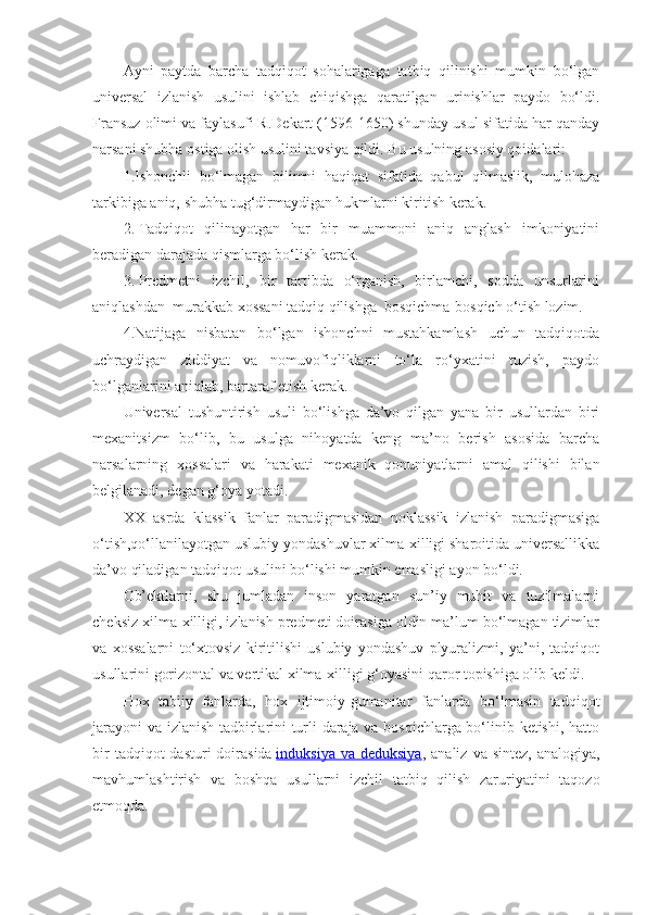 Ayni   paytda   barcha   tadqiqot   sohalarigaga   tatbiq   qilinishi   mumkin   bo‘lgan
universal   izlanish   usulini   ishlab   chiqishga   qaratilgan   urinishlar   paydo   bo‘ldi.
Fransuz olimi va faylasufi R.Dekart (1596-1650) shunday usul sifatida har qanday
narsani shubha ostiga olish usulini tavsiya qildi.   Bu usulning asosiy qoidalari:
1.Ishonchli   bo‘lmagan   bilimni   haqiqat   sifatida   qabul   qilmaslik,   mulohaza
tarkibiga aniq, shubha tug‘dirmaydigan hukmlarni kiritish kerak.
2.   Tadqiqot   qilinayotgan   har   bir   muammoni   aniq   anglash   imkoniyatini
beradigan darajada qismlarga bo‘lish kerak.
3.   Predmetni   izchil,   bir   tartibda   o‘rganish,   birlamchi,   sodda   unsurlarini
aniqlashdan    murakkab xossani tadqiq qilishga    bosqichma-bosqich o‘tish lozim.
4.Natijaga   nisbatan   bo‘lgan   ishonchni   mustahkamlash   uchun   tadqiqotda
uchraydigan   ziddiyat   va   nomuvofiqliklarni   to‘la   ro‘yxatini   tuzish,   paydo
bo‘lganlarini aniqlab, bartaraf etish kerak.
Universal   tushuntirish   usuli   bo‘lishga   da’vo   qilgan   yana   bir   usullardan   biri
mexanitsizm   bo‘lib,   bu   usulga   nihoyatda   keng   ma’no   berish   asosida   barcha
narsalarning   xossalari   va   harakati   mexanik   qonuniyatlarni   amal   qilishi   bilan
belgilanadi, degan g‘oya yotadi.
XX   asrda   klassik   fanlar   paradigmasidan   noklassik   izlanish   paradigmasiga
o‘tish,qo‘llanilayotgan uslubiy yondashuvlar xilma-xilligi sharoitida universallikka
da’vo qiladigan tadqiqot usulini bo‘lishi mumkin emasligi ayon bo‘ldi.
Ob’ektlarni,   shu   jumladan   inson   yaratgan   sun’iy   muhit   va   tuzilmalarni
cheksiz xilma-xilligi, izlanish predmeti doirasiga oldin ma’lum bo‘lmagan tizimlar
va   xossalarni   to‘xtovsiz   kiritilishi   uslubiy   yondashuv   plyuralizmi,   ya’ni,   tadqiqot
usullarini gorizontal va vertikal xilma-xilligi g‘oyasini qaror topishiga olib keldi.
Hox   tabiiy   fanlarda,   hox   ijtimoiy-gumanitar   fanlarda   bo‘lmasin   tadqiqot
jarayoni  va izlanish tadbirlarini turli daraja va bosqichlarga bo‘linib ketishi, hatto
bir   tadqiqot  dasturi   doirasida   induksiya  va deduksiya , analiz  va  sintez,  analogiya,
mavhumlashtirish   va   boshqa   usullarni   izchil   tatbiq   qilish   zaruriyatini   taqozo
etmoqda. 