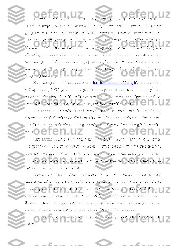 Ko‘rinib   turibdiki,   tadqiqot   va   usul   o‘rtasida   uzviy   bog‘lanish   mavjud.
Tadqiqot  yangi  xossalar,  hodisalar  va   qonuniyatlarni  ochadi,  ularni  ifodalaydigan
g‘oyalar,   tushunchalar,   tamoyillar   ishlab   chiqiladi.   Keyingi   tadqiqotlarda   bu
tushunchalar   va   tamoyillar   uslubiy   qoida,   tushuntirish   usuli   rolini   o‘ynaydi.
Masalan, 1924 yilda fransuz olimi Lui de Broyl atom fizikasi  yo‘nalishi bo‘yicha
o‘tkazilagan   tadqiqotlar   natijasini   umumlashtirib   elementar   zarrachalarning
korpuskulyar   –   to‘lqin   dualizmi   g‘oyasini   olg‘a   surdi.   Aniqlanishicha,   har   bir
elementar   zarracha   ayni   vaqtda   ham   korpuskulyar   (modda),   ham   to‘lqinli
(maydon) xossasiga ega.
Korpuskulyar   –   to‘lqin   dualizmini   har   tomonlama   tahlil   qilib ,   nemis   olimi
V.Geyzenberg   1927   yilda   nomuayanlik   tamoyilini   ishlab   chiqdi.   Tamoyilning
mazmuni   shunday   iboratki,   mikrozarracha   bo‘lgan   elektronni   koordinatasi   va
impulsini bir vaqtda baravariga o‘lchash, aniqlash mumkin emas.
  Elektronning   fazoviy   koordinatasini   aniqlash   ayni   vaqtda   impulsning
qiymatini   topishni   imkonsiz   qiladi   va   aksincha,   impulsning   qiymatini   har   qancha
aniqlik bilan topilsada elektronning fazoviy koordinatasini aniq belgilash mumkin
emas.
Gap   asbob-uskuna   yoki   matematik   hisoblash   usulini   kamchiligida   emas.
Elektron ikki xil, o‘zaro ziddiyatli xossaga – zarracha va to‘lqinli hislatga ega. Shu
bois,   ayni   vaqtda   elektronning   (shu   jumladan   boshqa   mikrozarrachalarning)   ham
impulsi,   ham   fazoviy   koordinatalari   qiymatini   baravariga   aniq   belgilash,yuqorida
qayd qilinganidek, mumkin emas.
Geyzenberg   kashf   etgan   nomuayanlik   tamoyili   yadro   fizikasida   usul
darajasiga   ko‘tarilib,   unga   ko‘ra   tadqiqot   natijalarini   qayd   qilishda   koordinata   va
impuls   qiymatlari   faqat   bir-birini   to‘ldirishi   mumkinligini   hisobga   olish   talab
qilinadi.Tadqiqot   usuli   izlanish   samaradorligini   ko‘taradigan   muhim   omildir.
Shuning   uchun   tadqiqot   dasturi   ishlab   chiqilganda   tatbiq   qilinadigan   usullar,
ularning izlanish ob’ekti va predmetiga muvofiqligi ko‘rib chiqiladi.
Tadqiqot   usullarini  tanlashda   bir   qator   metodologik talablarni  inobatga  olish
lozim: 