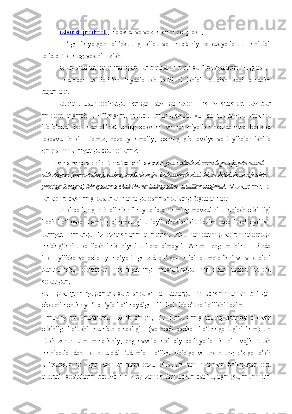 -   izlanish predmeti , maqsadi va vazifalarini belgilash;
-   o‘rganilayotgan   ob’ektning   sifat   va   miqdoriy   xususiyatlarini     aniqlab
tadqiqot strategiyasini tuzish;
- izlanishda tatbiq qilinadigan har bir usulni o‘rni va funksiyalarini belgilash;
-   tadqiqot   usullaridan   foydalanish   tartibini   ishlab   chiqish   kabi   qoidalar
bajariladi.
Tadqiqot   usuli   ob’ektga   berilgan   savolga   javob   olish   vositasidir.   Javoblar
miqdor,   qiymat,   koeffitsiyent,   model,   umumlashma,   xulosa,   tushuncha   shaklida
ifodalandi. Natijada ob’ekt, uning xossalari  va qonuniyatlari haqida aniq, konkret
tasavvur   hosil   qilamiz,   nazariy,   amaliy,   texnolgogik   tavsiya   va   loyihalar   ishlab
chiqish imkoniyatiga ega bo‘lamiz.
        Fanlararo tadqiqot metodlari- asosan  fan sohalari tutashgan joyda amal 
qiladigan (metodologiyaning turli darajasi elementlarini birlashtirish natijasida 
yuzaga kelgan) bir qancha sintetik va integrative usullar majmui.  Mazkur metod-
lar kompleks ilmiy dasturlami amalga   oshirishda keng foydalaniladi.
Boshqa bir guruh olimlar ilmiy tadqiqotlaming mavzularini tanlash erkinligi
hech   bo‘lmasa   ulaming   qimmatligi   tufayli   cheklanishi   lozim,   deb   hisoblaydilar.
Jamiyat  olimlarga o‘z qiziqishlarini qondirish uchun jamoatning ko‘p miqdordagi
mablag‘larini   sarflash   imkoniyatini   bera   olmaydi.   Ammo   eng   muhimi   -   fanda
insoniylikka   va   axloqiy   me’yorlarga   zid   bo‘lgan   tadqiqot   metodlari   va   vositalari
taqiqlanishi,   oqibatlari   insoniyatning   mavjudligiga   biron-bir   tarzda   tahdid
soladigan,
ekologik, ijtimoiy, genetik va boshqa xil halokatlarga olib kelishi mumkin bo‘lgan
eksperimentlar yo‘l qo‘yib bo‘lmaydigan bir hol deb e’tirof etilishi lozim.
Umumiy   mulohazalardan   kelib   chiqib,   olimlarda   ilmiy   tadqiqotlaming   cheksiz
erkinligi   bo‘lishi   mumkin   emasligini   (va   hech   qachon   bo‘lmaganligini   ham)   tan
olish   zarur.   Umummadaniy,   eng   avvalo,   axloqiy   qadriyatlar   fanni   rivojlantirish
manfaatlaridan   ustun   turadi.   Odamlar   qo‘liga   tabiatga   va   insonning   o‘ziga   ta’sir
ko‘rsatishning   ilgari   olimlar   hatto   orzu   qilishlari   ham   mumkin   bo‘lmagan   o‘ta
qudratli vositalarini beruvchi hozirgi zamon fani uchun esa bu, ayniqsa, muhimdir. 