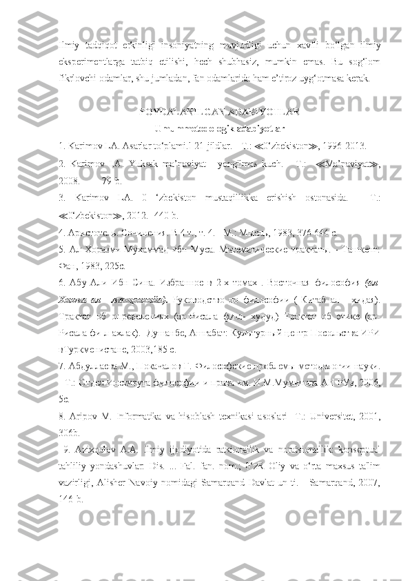 Ilmiy   tadqiqot   erkinligi   insoniyatning   mavjudligi   uchun   xavfli   bo‘lgan   ilmiy
eksperimentlarga   tatbiq   etilishi,   hech   shubhasiz,   mumkin   emas.   Bu   sog‘lom
fikrlovchi odamlar, shu jumladan, fan odamlarida ham e’tiroz uyg‘otmasa kerak.
FOYDALANILGAN ADABIYOTLAR
Umummetodologik adabiyotlar
1. Karimov LA. Asarlar to‘plami.l-21-jildlar. -  Т .:  ≪ 0‘zbekiston ≫ , 1996-2013.
2.   Karimov   I.A.   Yuksak   ma’naviyat   -   yengilmas   kuch.   -   Т .:     ≪ Ma’naviyat ≫ ,
2008.         79-b.
3.   Karimov   LA.   0   ‘zbekiston   mustaqillikka   erishish   ostonasida.   -   Т .:
≪ 0‘zbekiston ≫ , 2012. -440-b.
4. Аристотель. Сочинения. В 4 т., т. 4. - М.: Мысль, 1983, 376-644 с.
5.   Ал-Хоразми   Мухаммад   ибн   Муса.   Математические   трактаты.   -   Ташкент:
Фан, 1983, 225с.
6.   Абу   Али   Ибн   Сина.   Избранное   в   2-х   томах   .   Восточная   философия   (ал-
Хикма   ал   -   машрикийа).   Руководство   по   философии   (   Китаб   ал   -   хидая).
Трактат   об   определениях   (ар-Рисала   фи-л-   худуд)   Трактат   об   этике   (ар-
Рисала фи-л-ахлак). -Душанбе, Ашгабат: Культурный центр Посольства ИРИ
вТуркменистане, 2003,185 с.
7. Абдуллаева М., Покачалов Г. Философские проблемы методологии науки.
- Т.: Отдел Института философии и права им. И . М . Муминова   АН   РУз , 2006,
5 с .
8.   Aripov   М .   Informatika   va   hisoblash   texnikasi   asoslari   - Т .:   Universitet,   2001,
306b.
  9.   Azizqulov   A.A.   Ilmiy   ijodiyotida   ratsionallik   va   noratsionallik:   konseptual
tahliliy   yondashuvlar:   Dis.   ...   Fal.   fan.   nom.;   0‘zR   Oliy   va   o‘rta   maxsus   ta'lim
vazirligi,   Alisher   Navoiy   nomidagi   Samarqand   Davlat   un-ti.   -   Samarqand,   2007,
146-b. 