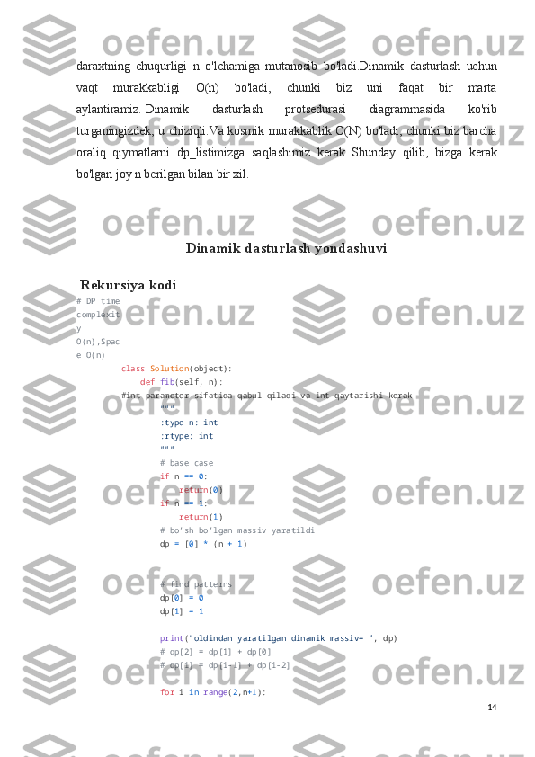 daraxtning   chuqurligi   n   o'lchamiga   mutanosib   bo'ladi.Dinamik   dasturlash   uchun
vaqt   murakkabligi   O(n)   bo'ladi,   chunki   biz   uni   faqat   bir   marta
aylantiramiz.   Dinamik   dasturlash   protsedurasi   diagrammasida   ko'rib
turganingizdek, u chiziqli.Va kosmik murakkablik O(N) bo'ladi, chunki biz barcha
oraliq   qiymatlarni   dp_listimizga   saqlashimiz   kerak.   Shunday   qilib,   bizga   kerak
bo'lgan joy n berilgan bilan bir xil.
Dinamik dasturlash yondashuvi
 Rekursiya kodi
# DP time
complexit
y 
O(n),Spac
e O(n)
class   Solution (object):
     def   fib (self, n):
#int parameter sifatida qabul qiladi va int qaytarishi kerak
         """
        :type n: int
        :rtype: int
        """
         # base case
         if  n  ==   0 :
             return ( 0 )
         if  n  ==   1 :
             return ( 1 )
         #  bo’sh bo’lgan massiv yaratildi
        dp  =  [ 0 ]  *  (n  +   1 )
         # find patterns
        dp[ 0 ]  =   0
        dp[ 1 ]  =   1
        
         print ( "oldindan yaratilgan dinamik massiv= " , dp)
         # dp[2] = dp[1] + dp[0]
         # dp[i] = dp[i-1] + dp[i-2]
        
         for  i  in   range ( 2 ,n +1 ):
14 