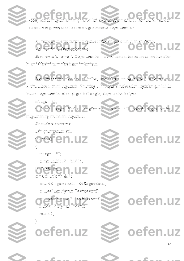 0x558) xotira maydonlarining manzillari sifatida talqin etiladi. Demak, ko'rsatkich
- bu xotiradagi maydonni ko'rsatadigan maxsus o'zgaruvchidir.
 
Ko'rsatkich boshqa barcha o'zgaruvchilar singari e'lon qilinishi kerak:
Tip_nomi * Ko’rsatkich nomi;
& adres olish amali.   O'zgaruvchilar - bu til tomonidan xotirada ma'lumotlar
bilan ishlashni ta'minlaydigan imkoniyat.
Agar   varName   o'zgaruvchi   bo'lsa,   &varName   uning   qiymati   saqlanadigan
xotira adres o’rnini qaytaradi. Shunday qilib, agar sintaksisdan foydalangan holda
butun o'zgaruvchini e'lon qilgan bo'lsangiz, sizga tanish bo'lgan
int age = 30;
u   holda   &age   ifodasi   belgilangan   qiymat   30   joylashtirilgan   xotira
maydonining manzilini qaytaradi.
#include <iostream>
using namespace std;
int main()
{
    int age = 30;
    const double Pi =3.1416;
int *a=&age;
const double *b-&Pi;
    cout <<"age manzili: "<<&age<<endl;
    cout<<”age qiymat=”<<*a<<endl;
    cout <<"Pi manzili: "<<&Pi<<endl;
   cout<<”Pi qiymati=”<<*b;
    return 0;
}
17 