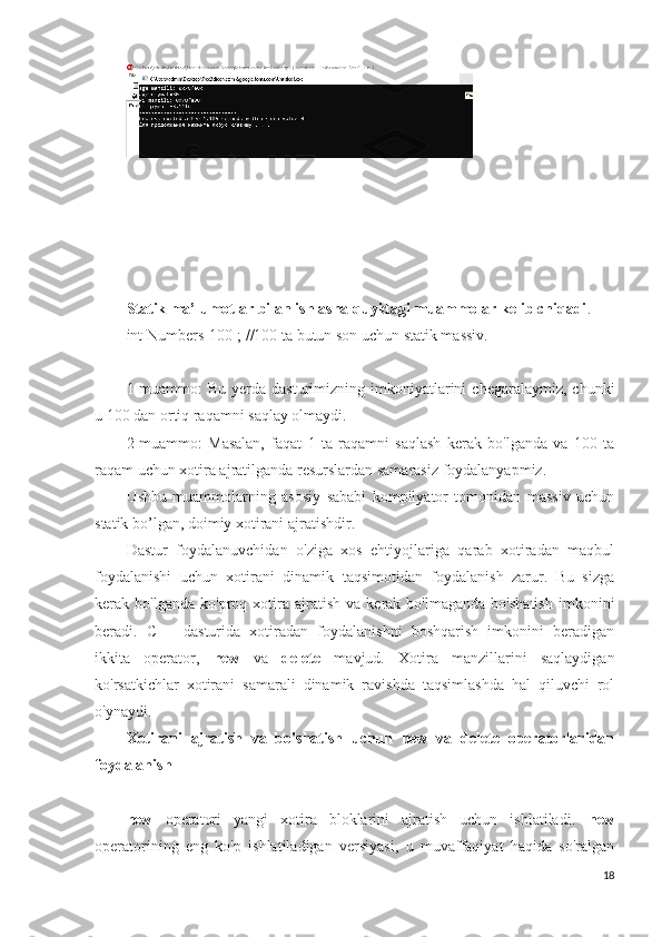 Statik ma’lumotlar bilan ishlasha quyidagi muammolar kelib chiqadi .
int Numbers[100]; //100 ta butun son uchun statik massiv.
1-muammo:  Bu   yerda   dasturimizning   imkoniyatlarini   chegaralaymiz,  chunki
u 100 dan ortiq raqamni saqlay olmaydi.
2-muammo:   Masalan,   faqat   1   ta   raqamni   saqlash   kerak   bo'lganda   va   100   ta
raqam uchun xotira ajratilganda resurslardan samarasiz foydalanyapmiz.
Ushbu   muammolarning   asosiy   sababi   kompilyator   tomonidan   massiv   uchun
statik bo’lgan, doimiy xotirani ajratishdir.
Dastur   foydalanuvchidan   o'ziga   xos   ehtiyojlariga   qarab   xotiradan   maqbul
foydalanishi   uchun   xotirani   dinamik   taqsimotidan   foydalanish   zarur.   Bu   sizga
kerak  bo'lganda   ko'proq   xotira   ajratish   va   kerak  bo'lmaganda   bo'shatish   imkonini
beradi.   C++   dasturida   xotiradan   foydalanishni   boshqarish   imkonini   beradigan
ikkita   operator,   new   va   delete   mavjud.   Xotira   manzillarini   saqlaydigan
ko'rsatkichlar   xotirani   samarali   dinamik   ravishda   taqsimlashda   hal   qiluvchi   rol
o'ynaydi.
Xotirani   ajratish   va   bo'shatish   uchun   new   va   delete   operatorlaridan
foydalanish
new   operatori   yangi   xotira   bloklarini   ajratish   uchun   ishlatiladi.   new
operatorining   eng   ko'p   ishlatiladigan   versiyasi,   u   muvaffaqiyat   haqida   so'ralgan
18 