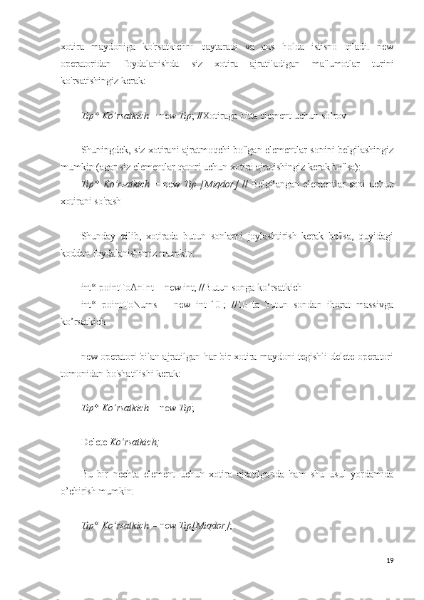 xotira   maydoniga   ko'rsatkichni   qaytaradi   va   aks   holda   istisno   qiladi.   new
operatoridan   foydalanishda   siz   xotira   ajratiladigan   ma'lumotlar   turini
ko'rsatishingiz kerak:
Tip* Ko’rsatkich  = new  Tip ; //Xotiraga bitta element uchun so’rov
Shuningdek, siz xotirani ajratmoqchi bo'lgan elementlar sonini belgilashingiz
mumkin (agar siz elementlar qatori uchun xotira ajratishingiz kerak bo'lsa):
Tip*   Ko’rsatkich   =   new   Tip   [Miqdor]   //   Belgilangan   elementlar   soni   uchun
xotirani so'rash
Shunday   qilib,   xotirada   butun   sonlarni   joylashtirish   kerak   bo'lsa,   quyidagi
koddan foydalanishimiz mumkin:
int* pointToAnInt = new int; //Butun songa ko’rsatkich
int*   pointToNums   =   new   int[10];   //10   ta   butun   sondan   iborat   massivga
ko’rsatkich
new operatori bilan ajratilgan har bir xotira maydoni tegishli delete operatori
tomonidan bo'shatilishi kerak: 
Tip *  Ko’rsatkich  = new  Tip ; 
Delete  Ko’rsatkich;
 
Bu   bir   nechta   element   uchun   xotira   ajratilganda   ham   shu   usul   yordamida
o’chirish mumkin:
Tip *  Ko’rsatkich  = new  Tip[Miqdor] ; 
19 