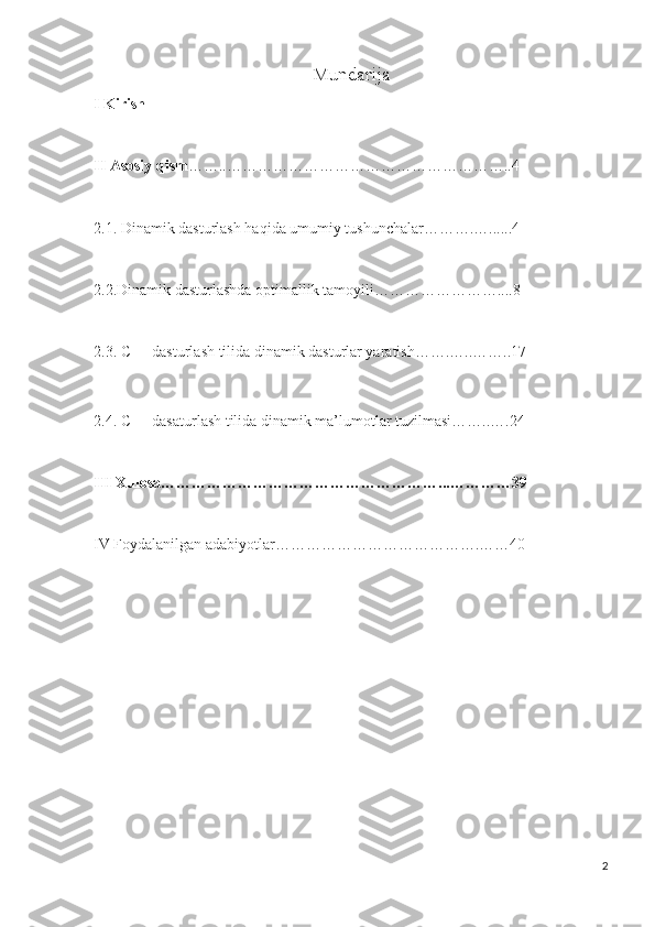Mundarija
I Kirish
II Asosiy qism ……..………………………………………………..4
2.1. Dinamik dasturlash haqida umumiy tushunchalar……….…......4
2.2.Dinamik dasturlashda optimallik tamoyili……………………....8
2.3. C++ dasturlash tilida dinamik dasturlar yaratish…….…..……..17  
2.4. C++ dasaturlash tilida dinamik ma’lumotlar tuzilmasi……..….24
III Xulosa………………………………………………...…………39
IV Foydalanilgan adabiyotlar………………………………….……40
2 