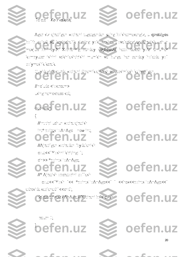 Delete []  Ko’rsatkich;
Agar   siz   ajratilgan   xotirani   tugatgandan   so'ng   bo'shatmasangiz,   u   ajratilgan
bo'lib   qoladi   va   keyinchalik   sizning   yoki   boshqa   ilovalaringizga   ajratish   uchun
mavjud   bo'lmaydi.   Xotiraning   bunday   sarflanishi   hatto   dastur   yoki   umuman
kompyuter   ishini   sekinlashtirishi   mumkin   va   bunga   har   qanday   holatda   yo'l
qo'ymaslik kerak.
Quyidagi dasturda xotirani dinamik ajratish va taqsimlash ko'rsatilgan.
#include <iostream>
using namespace std;
int main()
{
   //int tipi uchun xotira ajratish
   int* pointsToAnAge = new int;
   //Ajratilgan xotiradan foydalanish
   cout<<"Yoshni kiriting: ";
   cin>> *pointsToAnAge;
   //* Ajratish operatorini qo'llash
      cout<<"Yosh   "<<   *pointsToAnAge<<"   "   <<hex<<pointsToAnAge<<"
adresida saqlanadi"<<endl;
   delete pointsToAnAge; //Xotirani bo'shatish
   
    return 0;
}
20 