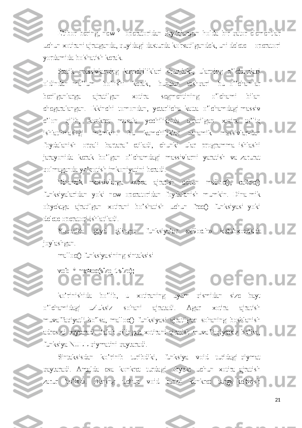 E'tibor   bering,   new   []   operatoridan   foydalangan   holda   bir   qator   elementlar
uchun xotirani ajratganda, quyidagi dasturda ko'rsatilgandek, uni delete [] operatori
yordamida bo'shatish kerak.
Statik   massivla r ning   kamchiliklari   shundaki ,   ularn i ng   o’lchamlari
oldindan   ma’lum   bo’lishi   ker ak ,   bundan   tashqari   bu   o’lchamlar
berilgan l arga   ajratilgan   xotira   se g mentining   o’lchami   bilan
chegaralangan .   I kkinchi   tomondan ,   yet a rlicha   katta   o’l cham d agi   massiv
e’lon   qilib ,   konkret   masala   yechilishida   ajrati l gan   xotira   to’liq
i sh latil m asli g i   mumkin .   Bu   kamchiliklar   dinamik   m a ssiv l ar - dan
foyda l anish   orqali   bartaraf   etiladi ,   chunki   ular   programma   ishla sh i
jarayonida   kerak   bo’lgan   o’lchamdagi   massi v larni   yaratish   va   zarurat
qolmag a nda   yo’qotish   imkoniyatini   beradi .
Dinam i k   m a ssivla r ga   xotira   ajratish   uchun   mall o c(),   calloc()
funksiyalaridan   yoki   n ew   operatoridan   foydala n ish   mumkin .   Dina - mik
obyektga   ajr a tilgan   xotirani   bo’shatish   uchun   free()   f unksi ya si   yoki
delete  operatori   ishlatiladi .
Yuqorida   qayd   q i li n gan   funksiyal a r   «allo c .h»   kutubxonasida
joylashgan .
mal l oc()  funk s iyasining   sintaksisi
void   *   ma l loc ( siz e _t   s ize ) ;
ko’rinishida   bo’lib ,   u   xotiraning   uyum   qismidan   size   bayt
o’lchamidagi   uzluksiz   sohani   ajratadi .   Agar   xotira   ajratish
muvaffaqiyatli   bo’lsa ,   malloc()   fun k siyasi   ajratilgan   sohaning   boshla n ish
ad re sini   qaytaradi .   T alab   qil i ngan   xotirani   ajratish   muvaffaqiyatsiz   bo’lsa ,
funksiya  NULL  qiymatini   qaytaradi .
Sintaksisdan   ko’rinib   turibdiki ,   f un k siya   void   t u ridagi   qiymat
q aytaradi .   Amalda   esa   konkret   tur d agi   obye k t   uchun   xotira   ajratish
zarur   bo’lad i .   Buning   uchun   void   turi n i   konkret   t u rga   keltirish
21 