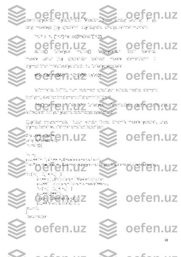 texnologiyasidan   foydalaniladi .   Mas a lan ,   butun   turdagi   uzunligi   3   ga
teng   massivga   joy   ajr a tishni   quyidagicha   amal g a   oshir i sh   mumkin :
int   *   pIn t =(i n t*) m al l oc( 3 *si z eof ( int ) );
call o c()   funksiyasi   mal l oc()   f u nksiya s idan   farqli   ravishda
massiv   u chun   j o y   ajratishdan   t ashqari   massiv   elementlari n i   0
qiymati   bilan   inisializasiya   qiladi .  B u   funks i ya   sintaksisi
void   *   ca l loc ( siz e _t   n um,   s ize _ t   s i ze);
ko’rinishda   bo’lib ,   num   parametri   ajratilgan   sohada   nechta   e le ment
borligini ,   size  har   bir   element   o’lchamini   bildira d i .
free ( )   xo t irani   bo’sh a tish   funksiyasi   o’chiriladigan   xotira   bo’la - gi g a
ko’rsatk i ch   bo’l g an   yag o na   parametrga   ega   bo’ladi :
Quyidagi   programmada     butun   sondan   iborat   dinamik   massiv   yaratish,   unga
qiymat berish va o’chirish amallari bajarilgan.
#include<iostream>
using namespace std;
int main(){
int  m;
cout << "m="; cin >> m; //massiv elementlari soni;
float *b = new float[m]; //Element haqiqiy sonlar bo'lgan m ta elementli dinamik massiv;
for (int j = 0; j < m; j++)
cin >> b[j]; // bir o'lchamli Massivni to'ldirish
cout<<"     bir o'lchamli dinamik massiv"<<endl;
for (int j = 0; j < m; j++)
cout<<b[j]<<" ";
delete [] b;//xotira bo'shatildi
cout<<"\n xotira bo'shatildi";
return 0;
}
Dastur natijasi
22 