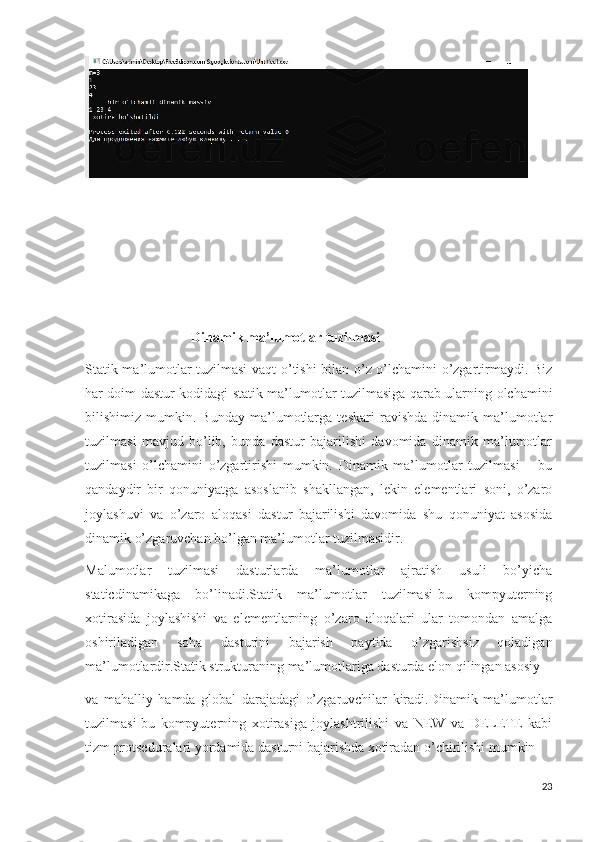 Dinamik ma’lumotlar tuzilmasi 
Statik ma’lumotlar tuzilmasi  vaqt o’tishi bilan o’z o’lchamini o’zgartirmaydi. Biz
har doim dastur kodidagi statik ma’lumotlar tuzilmasiga qarab ularning olchamini
bilishimiz   mumkin.   Bunday   ma’lumotlarga   teskari   ravishda   dinamik   ma’lumotlar
tuzilmasi   mavjud   bo’lib,   bunda   dastur   bajarilishi   davomida   dinamik   ma’lumotlar
tuzilmasi   o’lchamini   o’zgartirishi   mumkin.   Dinamik   ma’lumotlar   tuzilmasi   –   bu
qandaydir   bir   qonuniyatga   asoslanib   shakllangan,   lekin   elementlari   soni,   o’zaro
joylashuvi   va   o’zaro   aloqasi   dastur   bajarilishi   davomida   shu   qonuniyat   asosida
dinamik o’zgaruvchan bo’lgan ma’lumotlar tuzilmasidir.
Malumotlar   tuzilmasi   dasturlarda   ma’lumotlar   ajratish   usuli   bo’yicha
staticdinamikaga   bo’linadi.Statik   ma’lumotlar   tuzilmasi-bu   kompyuterning
xotirasida   joylashishi   va   elementlarning   o’zaro   aloqalari   ular   tomondan   amalga
oshiriladigan   soha   dasturini   bajarish   paytida   o’zgarishsiz   qoladigan
ma’lumotlardir.Statik strukturaning ma’lumotlariga dasturda elon qilingan asosiy
va   mahalliy   hamda   global   darajadagi   o’zgaruvchilar   kiradi.Dinamik   ma’lumotlar
tuzilmasi-bu   kompyuterning   xotirasiga   joylashtrilishi   va   NEW   va   DELETE   kabi
tizm protseduralari yordamida dasturni bajarishda xotiradan o’chirilishi mumkin
23 