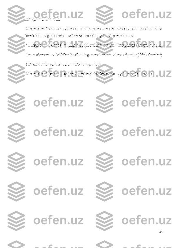 bo’lgan ma’lumotlar.
Dinamik ma’lumotlar tuzilmasi   o’zichiga malumotlar strukturasini   hosil qilishda
kerak bo’ladigan barcha tuzilma va texnologiyalarni qamrab oladi.
Bularga c++ dasturlash tilidagi STL(Standart template library),classlar,structuralar
Emun xizmachi so’zi bilan hosil qilingan malumot tuzilmalari,union( birlashmalar)
Ko’rsatkichlar va boshqalarni o’z ichiga oladi.
Dinamik ma’lumotlar tuzilmasi quyidagicha  klassifikatsiyalanadi.(3.1-rasm)
24 