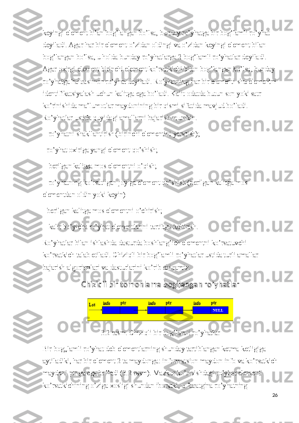 keyingi element bilan bog’langan bo’lsa, bunday ro’yhatga bir bog‘lamli ro‘yhat 
deyiladi. Agar har bir element o’zidan oldingi va o’zidan keyingi element bilan 
bog’langan bo’lsa, u holda bunday ro’yhatlarga 2 bog‘lamli ro‘yhatlar deyiladi. 
Agar oxirgi element birinchi element ko’rsatkichi bilan bog’langan bo’lsa, bunday 
ro’yhatga halqasimon ro‘yhat deyiladi. Ro’yhatning har bir elementi shu elementni
identifikatsiyalash uchun kalitga ega bo’ladi. Kalit odatda butun son yoki satr 
ko’rinishida ma’lumotlar maydonining bir qismi sifatida mavjud bo’ladi. 
Ro’yhatlar ustida quyidagi amallarni bajarish mumkin.
 - ro’yhatni shakllantirish (birinchi elementini yaratish); 
- ro’yhat oxiriga yangi element qo’shish;
 - berilgan kalitga mos elementni o’qish;
 - ro’yhatning ko’rsatilgan joyiga element qo’shish (berilgan kalitga mos 
elementdan oldin yoki keyin) 
- berilgan kalitga mos elementni o’chirish;
 - kalit bo’yicha ro’yhat elementlarini tartibga keltirish. 
Ro’yhatlar bilan ishlashda dasturda boshlang’ich elementni ko’rsatuvchi 
ko’rsatkich talab etiladi. Chiziqli bir bog’lamli ro’yhatlar ustida turli amallar 
bajarish algoritmlari va dasturlarini ko’rib chiqamiz.
Chiziqli bir tomonlama bog’langan ro’yhatlar
3.2-rasm. Chiziqli bir bog’lamli ro’yhatlar
Bir bog„lamli ro’yhat deb elementlarning shunday tartiblangan ketma-ketligiga 
aytiladiki, har bir element 2 ta maydonga: informatsion maydon info va ko’rsatkich
maydoni ptr ga ega bo’ladi (3.2-rasm). Mazkur ko’rinishdagi ro’yhat elementi 
ko’rsatkichining o’ziga xosligi shundan iboratki, u faqatgina ro’yhatning 
26 
