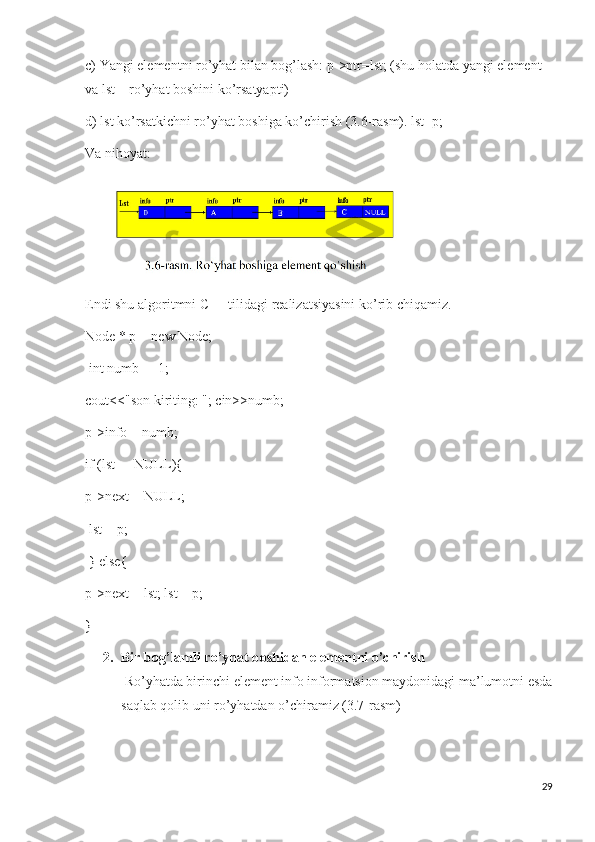 c) Yangi elementni ro’yhat bilan bog’lash: p->ptr=lst; (shu holatda yangi element 
va lst – ro’yhat boshini ko’rsatyapti) 
d) lst ko’rsatkichni ro’yhat boshiga ko’chirish (3.6-rasm). lst=p; 
Va nihoyat:
Endi shu algoritmni C++ tilidagi realizatsiyasini ko’rib chiqamiz. 
Node * p = new Node;
 int numb = -1; 
cout<<"son kiriting: "; cin>>numb; 
p->info = numb; 
if (lst ==NULL){ 
p->next = NULL;
 lst = p;
 } else{ 
p->next = lst; lst = p;
}
2. Bir bog’lamli ro’yhat boshidan elementni o’chirish
 Ro’yhatda birinchi element info informatsion maydonidagi ma’lumotni esda
saqlab qolib uni ro’yhatdan o’chiramiz (3.7-rasm)
29 