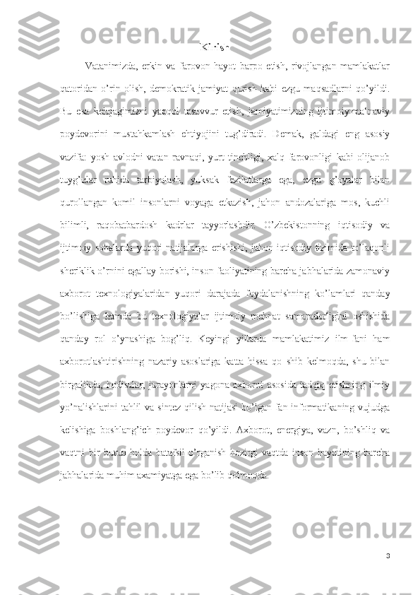               Kirish
Vatanimizda,   erkin   va   farovon   hayot   barpo   etish,   rivojlangan   mamlakatlar
qatoridan   o’rin   olish,   demokratik   jamiyat   qurish   kabi   ezgu   maqsadlarni   qo’yildi.
Bu   esa   kelajagimizni   yaqqol   tasavvur   etish,   jamiyatimizning   ijtimoiy-ma‘naviy
poydevorini   mustahkamlash   ehtiyojini   tug’diradi.   Demak,   galdagi   eng   asosiy
vazifa:   yosh   avlodni   vatan   ravnaqi,   yurt   tinchligi,   xalq   farovonligi   kabi   olijanob
tuyg’ular   ruhida   tarbiyalash,   yuksak   fazilatlarga   ega,   ezgu   g’oyalar   bilan
qurollangan   komil   insonlarni   voyaga   etkazish,   jahon   andozalariga   mos,   kuchli
bilimli,   raqobatbardosh   kadrlar   tayyorlashdir.   O’zbekistonning   iqtisodiy   va
ijtimoiy   sohalarda   yuqori   natijalarga   erishishi,   jahon   iqtisodiy   tizimida   to’laqonli
sheriklik o’rnini egallay borishi, inson faoliyatining barcha jabhalarida zamonaviy
axborot   texnologiyalaridan   yuqori   darajada   foydalanishning   ko’lamlari   qanday
bo’lishiga   hamda   bu   texnologiyalar   ijtimoiy   mehnat   samaradorligini   oshishida
qanday   rol   o’ynashiga   bog’liq.   Keyingi   yillarda   mamlakatimiz   ilm-fani   ham
axborotlashtirishning   nazariy   asoslariga   katta   hissa   qo‗shib   kelmoqda,   shu   bilan
birgalikda,   hodisalar,   jarayonlarni   yagona   axborot   asosida   tadqiq   etishning   ilmiy
yo’nalishlarini  tahlil  va sintez  qilish natijasi  bo’lgan fan-informatikaning vujudga
kelishiga   boshlang’ich   poydevor   qo’yildi.   Axborot,   energiya,   vazn,   bo’shliq   va
vaqtni   bir   butun   holda   batafsil   o’rganish   hozirgi   vaqtda   inson   hayotining   barcha
jabhalarida muhim axamiyatga ega bo’lib qolmoqda.
3 