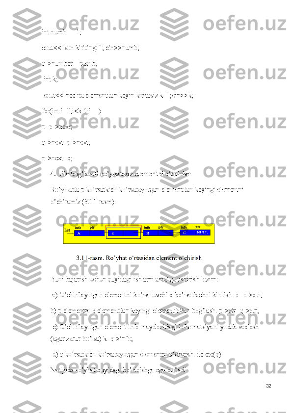 int numb = -1; 
cout<<"son kiriting: "; cin>>numb; 
q->number = numb;
 int k;
 cout<<"nechta elementdan keyin kiritasiz k=";cin>>k;
for(int i=0;i<k-1;i++)
p=p->next;
q->next=p->next;
p->next=q;
4. Bir bog’lamli ro’yhatdan elementni o’chirish 
Ro’yhatda p ko’rsatkich ko’rsatayotgan elementdan keyingi elementni 
o’chiramiz (3.11-rasm).
Buni bajarish uchun quyidagi ishlarni amalga oshirish lozim:
 a) O’chirilayotgan elementni ko’rsatuvchi q ko’rsatkichni kiritish. q=p->ptr; 
b) p elementni q elementdan keyingi element bilan bog’lash. p->ptr=q->ptr;
 c) O’chirilayotgan element info maydonidagi informatsiyani yodda saqlash 
(agar zarur bo’lsa) k=q->info;
 d) q ko’rsatkich ko’rsatayotgan elementni o’chirish. delete(q) 
Natijada ro’yhat quyidagi ko’rinishga ega bo’ladi:
32 