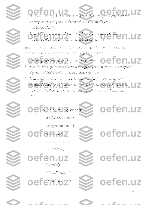 lst=NULL bo lsa, lst=p va last=p; aks holda last – ro’yhat oxirgi elementi ‟
ptr maydoniga p ni yozib, p elementni last qilib belgilaymiz. 
1-qadamga o’tamiz. 
Agar lst NULL ga teng bo’lsa, ro’yhat bo’shligini ekranga chiqarib, 
1-qadamga o’tish. Aks holda, p=lst va 5-qadamga o’tish. 
Agar p ning ptr maydoni NULL bo’lmasa, p ning info maydonini ekranga 
chiqaramiz va keyingi elementga o’tamiz, ya’ni p=p->ptr, 
5-qadamga o’tamiz, aks holda, 1-qadamga o’tamiz. 
5. max=lst->info, ya’ni max o zgaruvchisiga ro’yhat 1-elementi info maydoni 	
‟
qiymatini o’zlashtiramiz. p=lst va 7-qadamga o’tish.
6. Agar p NULL ga teng bo’lmasa, 8-qadamga o’tamiz, aks holda max ni 
ekranga chiqaramiz va 1-qadamga o’tamiz. 8. Agar max< p->info bo’lsa, 
max=p->info. Keyingi elementga o’tamiz, ya’ni p=p->ptr. 7-qadamga 
o’tamiz.
                      Dasturning umumiy ko’rinishi
#include <iostream>
using namespace std;
class Node{
public: int number;
 Node* next;
};
int main()
{ Node* head = NULL;
 Node* lastPtr = NULL;
34 