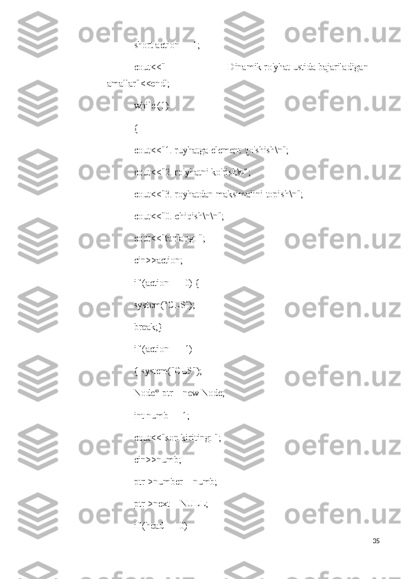  short action = -1;
 cout<<"                          Dinamik ro'yhat ustida bajariladigan 
amallar"<<endl;
 while (1)
 { 
 cout<<"1. ruyhatga element qo'shish\n";
 cout<<"2. ro'yhatni ko'rish\n";
 cout<<"3. royhatdan maksimalini topish\n";
 cout<<"0. chiqish\n\n";
 cout<<"tanlang: ";
 cin>>action;
 if (action == 0) {
 system("CLS");
 break;}
 if (action == 1)
 { system("CLS");
 Node* ptr = new Node;
 int numb = -1;
 cout<<"son kiriting: ";
 cin>>numb;
 ptr->number = numb;
 ptr->next = NULL;
 if (head == 0)
35 