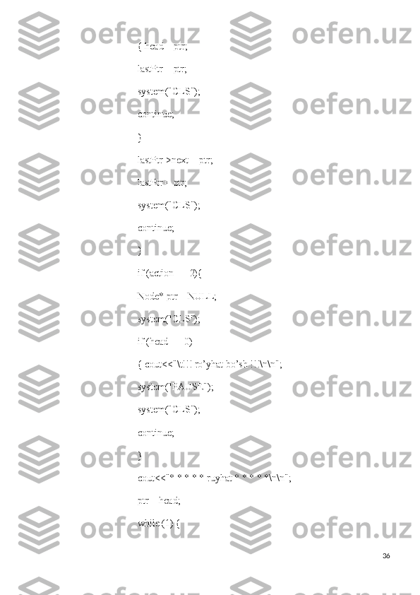  { head = ptr;
 lastPtr = ptr;
 system("CLS");
 continue;
 }
 lastPtr->next = ptr;
 lastPtr = ptr;
 system("CLS");
 continue;
 }
 if (action == 2){
 Node* ptr = NULL;
 system("CLS");
 if (head == 0)
 { cout<<"\t!!! ro’yhat bo’sh !!!\n\n";
 system("PAUSE");
 system("CLS");
 continue;
 }
 cout<<"* * * * * ruyhat * * * * *\n\n";
 ptr = head;
 while (1) {
36 