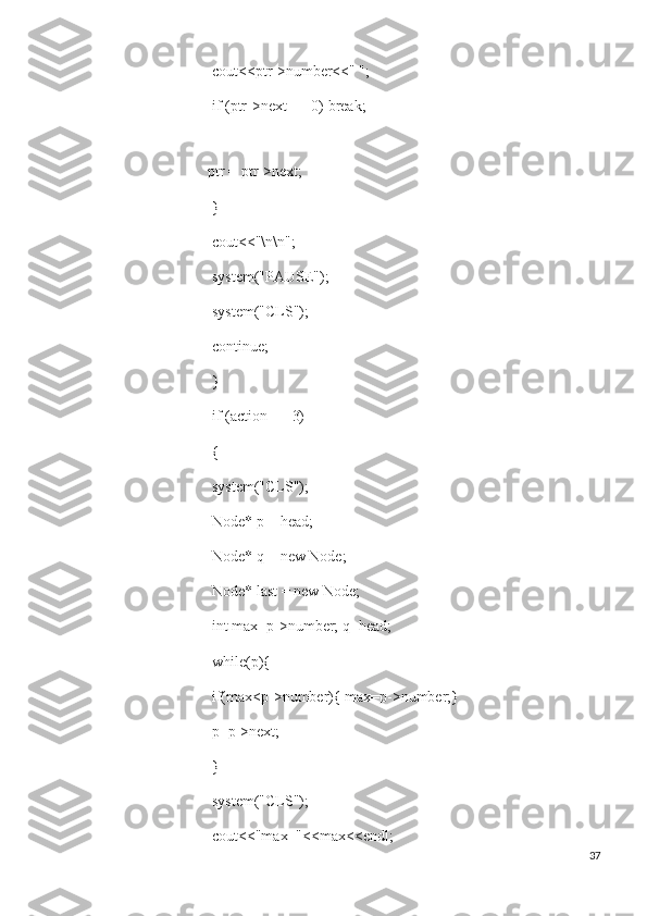  cout<<ptr->number<<" ";
 if (ptr->next == 0) break;
 
ptr = ptr->next;
 }
 cout<<"\n\n";
 system("PAUSE");
 system("CLS");
 continue;
 }
 if (action == 3)
 {
 system("CLS");
 Node* p = head;
 Node* q = new Node;
 Node* last = new Node;
 int max=p->number; q=head;
 while(p){
 if(max<p->number){ max=p->number;}
 p=p->next;
 }
 system("CLS");
 cout<<"max="<<max<<endl;
37 