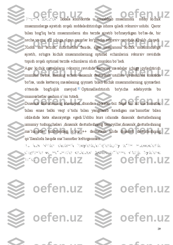 Dinamik   dasturlash   Ikkala   kontekstda   u   murakkab   muammoni     oddiy   kichik
muammolarga ajratish orqali soddalashtirishga ishora qiladi   rekursiv   uslubi. Qaror
bilan   bog'liq   ba'zi   muammolarni   shu   tarzda   ajratib   bo'lmaydigan   bo'lsa-da,   bir
necha vaqtni o'z ichiga olgan qarorlar ko'pincha rekursiv ravishda ajralib chiqadi.
Xuddi   shu   tarzda,   informatika   fanida,   agar   muammoni   kichik   muammolarga
ajratib,   so'ngra   kichik   muammolarning   optimal   echimlarini   rekursiv   ravishda
topish orqali optimal tarzda echimlarni olish mumkin bo’ladi. 
Agar   kichik   masalalarni   rekursiv   ravishda   kattaroq   masalalar   ichiga   joylashtirish
mumkin   bo'lsa,   shuning   uchun   dinamik   dasturlash   usullari   qo'llanilishi   mumkin
bo'lsa,  unda kattaroq masalaning qiymati  bilan kichik muammolarning qiymatlari
o'rtasida   bog'liqlik   mavjud. [1]
  Optimallashtirish   bo ' yicha   adabiyotda   bu
munosabatlar   muhim   o ’ rin   tutadi .
Dinamik   dasturlasning   ahamiyati   shundan   iboratki   biz   faqat   bir   xil   ma ’ lumotlar
bilan   emas   balki   vaqt   o ’ tishi   bilan   yangilanib   turadigan   ma ’ lumotlar   bilan
ishlashda   kata   ahamiyatga   egadi . Ushbu   kurs   ishimda   dinamik   dasturlashning
umumiy   tushunchalari   , dinamik   dasturlashning   tamoyillar , dinamik   dasturlashning
ma ’ lumotlar   tuzilmasdagi   o ’ rni , c ++   dasturlash   tilida   dinamik   dasturlashning
qo ’ llanilishi   haqida   ma ’ lumotlar   keltirganman .
Bu   kurs   ishidan   akademik   litseylarda,kollejlarda,oliy   ta’lim   muassasalarida
alogritmlar   va   ma’lumotlar   strukturasi   fanidan   qo’llanma   sifatida   foydalansa
bo’ladi.
39 