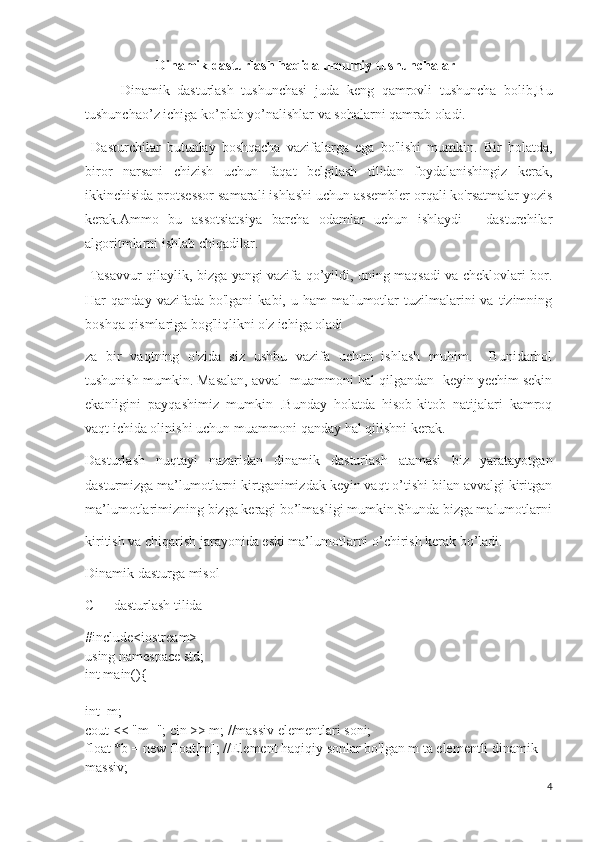 Dinamik dasturlash haqida umumiy tushunchalar
Dinamik   dasturlash   tushunchasi   juda   keng   qamrovli   tushuncha   bolib,Bu
tushunchao’z ichiga ko’plab yo’nalishlar va sohalarni qamrab oladi.
  Dasturchilar   butunlay   boshqacha   vazifalarga   ega   bo'lishi   mumkin.   Bir   holatda,
biror   narsani   chizish   uchun   faqat   belgilash   tilidan   foydalanishingiz   kerak,
ikkinchisida protsessor samarali ishlashi uchun assembler orqali ko'rsatmalar yozis
kerak.Ammo   bu   assotsiatsiya   barcha   odamlar   uchun   ishlaydi   -   dasturchilar
algoritmlarni ishlab chiqadilar.
  Tasavvur qilaylik, bizga yangi vazifa qo’yildi, uning maqsadi va cheklovlari bor.
Har   qanday  vazifada  bo'lgani  kabi,  u  ham   ma'lumotlar  tuzilmalarini   va  tizimning
boshqa qismlariga bog'liqlikni o'z ichiga oladi
za   bir   vaqtning   o'zida   siz   ushbu   vazifa   uchun   ishlash   muhim.     Bunidarhol
tushunish mumkin. Masalan, avval  muammoni hal qilgandan  keyin yechim sekin
ekanligini   payqashimiz   mumkin   .Bunday   holatda   hisob-kitob   natijalari   kamroq
vaqt ichida olinishi uchun muammoni qanday hal qilishni kerak.
Dasturlash   nuqtayi   nazaridan   dinamik   dasturlash   atamasi   biz   yaratayotgan
dasturmizga ma’lumotlarni kirtganimizdak keyin vaqt o’tishi bilan avvalgi kiritgan
ma’lumotlarimizning bizga keragi bo’lmasligi mumkin.Shunda bizga malumotlarni
kiritish va chiqarish jarayonida eski ma’lumotlarni o’chirish kerak bo’ladi.
Dinamik dasturga misol
C++ dasturlash tilida
#include<iostream>
using namespace std;
int main(){
int  m;
cout << "m="; cin >> m; //massiv elementlari soni;
float *b = new float[m]; //Element haqiqiy sonlar bo'lgan m ta elementli dinamik 
massiv;
4 