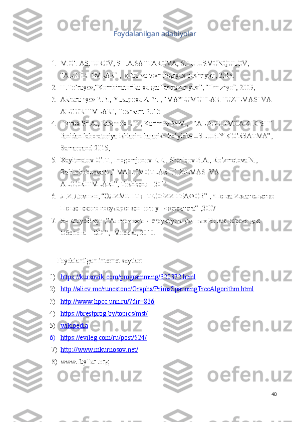 Foydalanilgan adabiyolar
1. M.O‘. ASHUROV, SH.A.SATTAROVA, SH.U.USMONQULOV,  
“ALGORITMLAR” ,  «Fan va texnologiya» nashriyoti, 2018.
2. H.To’rayev,“Kombinatorika va graflar nazariyasi”, “Ilm ziyo”, 2009 ,
3. Akbaraliyev B.B., Yusupova Z.Dj.  ,  “MA LUMOTLAR TUZILMASI VA ‟
ALGORITMLAR”, Toshkent 2013
4. Toirov Sh.A., Raximov R.T., Karimov M.M ,” “ALGORITMGA KIRISH” 
fanidan laboratoriya ishlarini bajarish bo’yicha USLUBIY KO’RSATMA”, 
Samarqand 2015,
5. Xayitmatov O’.T., Inogomjonov E.E., Sharipov B.A., Ro’zmetova N., 
Rahimboboeva D,” MA'LUMOTLAR TUZILMASI VA 
ALGORITMLARI”, Toshkent – 2011
6. Л.И.Домнин, “ЭЛИМЕНТЫ ТЕОРИИ ГРАФОВ” ,  “ Пенза Издательство 
Пензенского государственного университета“ ,2007
7. Никлаус Вирт ,”Алгоритмы и структуры данных Новая версия для 
Оберона + CD “,  Москва, 2010.
Foydalanilgan internet saytlar:
1) https://kursovik.com/programming/320372.html   
2) http://aliev.me/runestone/Graphs/PrimsSpanningTreeAlgorithm.html   
3) http://www.hpcc.unn.ru/?dir=836   
4) https://brestprog.by/topics/mst/   
5) wikipedia   
6) https://evileg.com/ru/post/524/   
7) http://www.mkurnosov.net/   
8) www.fayllar .org   
40 