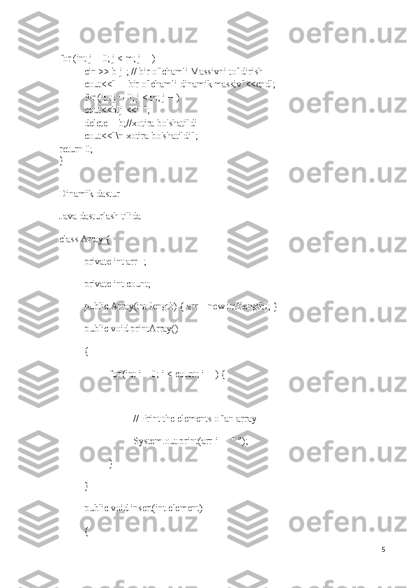 for (int j = 0; j < m; j++)
cin >> b[j]; // bir o'lchamli Massivni to'ldirish
cout<<"     bir o'lchamli dinamik massiv"<<endl;
for (int j = 0; j < m; j++)
cout<<b[j]<<" ";
delete [] b;//xotira bo'shatildi
cout<<"\n xotira bo'shatildi";
return 0;
}
Dinamik dastur
Java dasturlash tilida
class Array {
private int arr[];
private int count;
public Array(int length) { arr = new int[length]; }
public void printArray()
{
for (int i = 0; i < count; i++) {
// Print the elements of an array
System.out.print(arr[i] + " ");
}
}
public void insert(int element)
{
5 