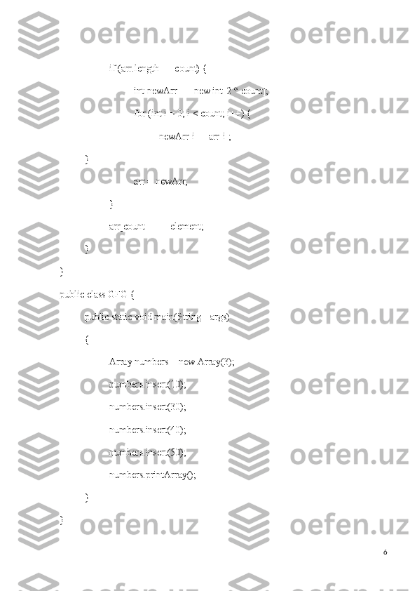 if (arr.length == count) {
int newArr[] = new int[2 * count];
for (int i = 0; i < count; i++) {
newArr[i] = arr[i];
}
arr = newArr;
}
arr[count++] = element;
}
}
public class GFG {
public static void main(String[] args)
{
Array numbers = new Array(3);
numbers.insert(10);
numbers.insert(30);
numbers.insert(40);
numbers.insert(50);
numbers.printArray();
}
}
6 