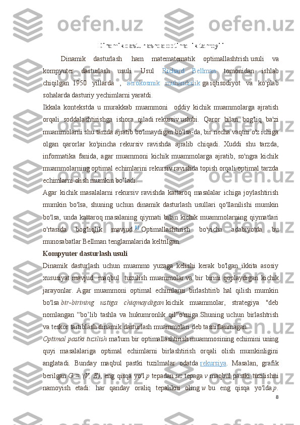 Dinamik dasturlashda optimallik tamoyili
  Dinamik   dasturlash     ham   matematematik   optimallashtrish   usuli   va
kompyuter   dasturlash   usuli.   Usul   Richard   Bellman   tomonidan   ishlab
chiqilgan     1950   yillarda   ,   aerokosmik   muhandislik   ga   iqtisodiyot   va   ko'plab
sohalarda dasturiy yechimlarni yaratdi.
Ikkala   kontekstda   u   murakkab   muammoni     oddiy   kichik   muammolarga   ajratish
orqali   soddalashtirishga   ishora   qiladi   rekursiv   uslubi.   Qaror   bilan   bog'liq   ba'zi
muammolarni shu tarzda ajratib bo'lmaydigan bo'lsa-da, bir necha vaqtni o'z ichiga
olgan   qarorlar   ko'pincha   rekursiv   ravishda   ajralib   chiqadi.   Xuddi   shu   tarzda,
informatika   fanida,   agar   muammoni   kichik   muammolarga   ajratib,   so'ngra   kichik
muammolarning optimal echimlarini rekursiv ravishda topish orqali optimal tarzda
echimlarni olish mumkin bo’ladi. 
Agar   kichik   masalalarni   rekursiv   ravishda   kattaroq   masalalar   ichiga   joylashtirish
mumkin   bo'lsa,   shuning   uchun   dinamik   dasturlash   usullari   qo'llanilishi   mumkin
bo'lsa,  unda kattaroq masalaning qiymati  bilan kichik muammolarning qiymatlari
o'rtasida   bog'liqlik   mavjud. [1]
  Optimallashtirish   bo'yicha   adabiyotda   bu
munosabatlar Bellman tenglamalarida keltrilgan. 
Kompyuter dasturlash usuli
Dinamik   dasturlash   uchun   muammo   yuzaga   kelishi   kerak   bo'lgan   ikkita   asosiy
xususiyat   mavjud:   maqbul     tuzulish   muammolar   va   bir   birini   qoplaydigan   kichik
jarayonlar.   Agar   muammoni   optimal   echimlarni   birlashtirib   hal   qilish   mumkin
bo'lsa   bir-birining   ustiga   chiqmaydigan   kichik   muammolar,   strategiya   "deb
nomlangan   “bo’lib   tashla   va   hukumronlik   qil”o'rniga.Shuning   uchun   birlashtrish
va teskor tartiblash   dinamik dasturlash muammolari deb tasniflanmagan.
Optimal pastki tuzilish   ma'lum bir optimallashtirish muammosining echimini uning
quyi   masalalariga   optimal   echimlarni   birlashtirish   orqali   olish   mumkinligini
anglatadi.   Bunday   maqbul   pastki   tuzilmalar   odatda   rekursiya .   Masalan,   grafik
berilgan   G = (V, E) , eng qisqa yo'l   p   tepadan   siz   tepaga   v   maqbul pastki  tuzilishni
namoyish   etadi:   har   qanday   oraliq   tepalikni   oling   w   bu   eng   qisqa   yo'lda   p .
8 