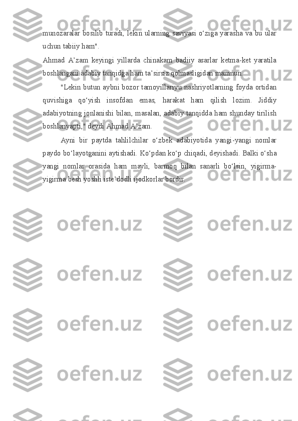munozaralar bosilib turadi, lekin ularning saviyasi o‘ziga yarasha va bu ular
uchun tabiiy ham".
Ahmad   A’zam   keyingi   yillarda   chinakam   badiiy   asarlar   ketma-ket   yaratila
boshlangani adabiy tanqidga ham ta’sirsiz qolmasligidan mamnun.
"Lekin butun aybni bozor tamoyillariyu nashriyotlarning foyda ortidan
quvishiga   qo‘yish   insofdan   emas,   harakat   ham   qilish   lozim.   Jiddiy
adabiyotning jonlanishi bilan, masalan, adabiy tanqidda ham shunday tirilish
boshlanyapti," deydi Ahmad A’zam.
Ayni   bir   paytda   tahlilchilar   o‘zbek   adabiyotida   yangi-yangi   nomlar
paydo bo‘layotganini aytishadi. Ko‘pdan ko‘p chiqadi, deyishadi. Balki o‘sha
yangi   nomlar   orasida   ham   mayli,   barmoq   bilan   sanarli   bo‘lsin,   yigirma-
yigirma besh yoshli iste’dodli ijodkorlar bordir. 