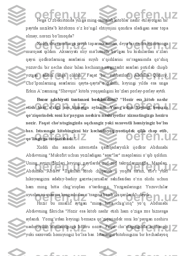 Nega O‘zbekistonda yiliga ming-minglab kitoblar nashr etilayotgan bir
paytda   nozikta’b   kitobxon   o‘z   ko‘ngil   ehtiyojini   qondira   oladigan   asar   topa
olmay, norozi bo‘lmoqda?
Xuddi shu savollarga javob toparmikanman, deya bir necha kitobxonga
murojaat   qildim.   Aksariyati   oliy   ma’lumotli   bo‘lgan   bu   kishilardan   o‘zlari
qaysi   ijodkorlarning   asarlarini   suyib   o‘qishlarini   so‘raganimda   qo‘shiq
yozuvchi   bir   necha   shoir   bilan   kechinma-sarguzasht   asarlari   potirlab   chiqib
yotgan   adibni   tilga   olishdi.   Faqat   bir   suhbatdosh   Abdulla   Qodiriy,
Cho‘lponlarning   asarlarini   qayta-qayta   o‘qishini,   keyingi   yilda   esa   unga
Erkin A’zamning "Shovqin" kitobi yoqqanligini ko‘zlari porlay-porlay aytdi.
Bozor   adabiyoti   tantanasi   boshlandimi?   "Hozir   esa   kitob   nashr
etish   ham   o‘ziga   xos   biznesga   aylandi.   Yomg‘irdan   keyingi   bemaza
qo‘ziqorindek soni ko‘paygan noshiru nashriyotlar xizmatingizga hoziru
nozir. Faqat cho‘ntagingizda aqchangiz yoki saxovatli homiyingiz bo‘lsa
bas.   Istasangiz   kitobingizni   bir   kechadayoq   yostiqdek   qilib   chop   etib,
qo‘lingizga tutqazishadi."
Xuddi   shu   asnoda   internetda   qashqadaryolik   ijodkor   Abdunabi
Abdievning "Mukofot uchun yoziladigan "asar"lar" maqolasini o‘qib qoldim.
Uning   ayrim   fikrlari   keyingi   paytlarda   zud-zud   takrorlanmoqda.   Masalan,
Abdunabi   Abdiev   "Ilgarilari   kitob   chiqarish   u   yoqda   tursin,   she’r   yoki
hikoyangizni   adabiy-badiiy   gazeta-jurnallar   sahifasidan   o‘rin   olishi   uchun
ham   ming   bitta   chig‘iriqdan   o‘tardingiz.   Yozganlaringiz   Yozuvchilar
uyushmasi maxsus kengashidan o‘tsagina bosib chiqarilardi", deydi.
Hozir   bu   muallif   aytgan   "ming   bitta   chig‘iriq"   yo‘q.   Abdunabi
Abdievning   fikricha   "Hozir   esa   kitob   nashr   etish   ham   o‘ziga   xos   biznesga
aylandi.   Yomg‘irdan   keyingi   bemaza   qo‘ziqorindek   soni   ko‘paygan   noshiru
nashriyotlar   xizmatingizga   hoziru   nozir.   Faqat   cho‘ntagingizda   aqchangiz
yoki saxovatli homiyingiz bo‘lsa bas. Istasangiz kitobingizni bir kechadayoq 