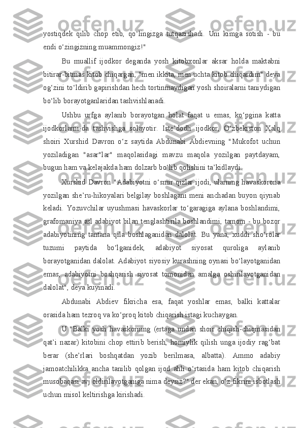 yostiqdek   qilib   chop   etib,   qo‘lingizga   tutqazishadi.   Uni   kimga   sotish   -   bu
endi o‘zingizning muammongiz!"
Bu   muallif   ijodkor   deganda   yosh   kitobxonlar   aksar   holda   maktabni
bitirar-bitmas kitob chiqargan, "men ikkita, men uchta kitob chiqardim" deya
og‘zini to‘ldirib gapirishdan hech tortinmaydigan yosh shoiralarni taniydigan
bo‘lib borayotganlaridan tashvishlanadi.
Ushbu   urfga   aylanib   borayotgan   holat   faqat   u   emas,   ko‘pgina   katta
ijodkorlarni-da   tashvishga   solayotir.   Iste’dodli   ijodkor,   O‘zbekiston   Xalq
shoiri   Xurshid   Davron   o‘z   saytida   Abdunabi   Abdievning   "Mukofot   uchun
yoziladigan   "asar"lar"   maqolasidagi   mavzu   maqola   yozilgan   paytdayam,
bugun ham va kelajakda ham dolzarb bo‘lib qolishini ta’kidlaydi.
Xurshid Davron "Adabiyotni o‘smir qizlar ijodi, ularning havaskorona
yozilgan she’ru-hikoyalari belgilay boshlagani meni anchadan buyon qiynab
keladi.   Yozuvchilar   uyushmasi   havaskorlar   to‘garagiga   aylana   boshlandimi,
grafomaniya asl adabiyot bilan tenglashtirila boshlandimi, tamom - bu bozor
adabiyotining   tantana   qila   boshlaganidan   dalolat.   Bu   yana,   xuddi   sho‘rolar
tuzumi   paytida   bo‘lganidek,   adabiyot   siyosat   quroliga   aylanib
borayotganidan dalolat. Adabiyot siyosiy kurashning oynasi bo‘layotganidan
emas,   adabiyotni   boshqarish   siyosat   tomonidan   amalga   oshirilayotganidan
dalolat", deya kuyinadi.
Abdunabi   Abdiev   fikricha   esa,   faqat   yoshlar   emas,   balki   kattalar
orasida ham tezroq va ko‘proq kitob chiqarish istagi kuchaygan.
U   "Balki   yosh   havaskorning   (ertaga   undan   shoir   chiqish-chiqmasidan
qat’i   nazar)   kitobini   chop   ettirib   berish,   homiylik   qilish   unga   ijodiy   rag‘bat
berar   (she’rlari   boshqatdan   yozib   berilmasa,   albatta).   Ammo   adabiy
jamoatchilikka   ancha   tanilib   qolgan   ijod   ahli   o‘rtasida   ham   kitob   chiqarish
musobaqasi avj oldirilayotganiga nima deysiz?" der ekan, o‘z fikrini isbotlash
uchun misol keltirishga kirishadi. 