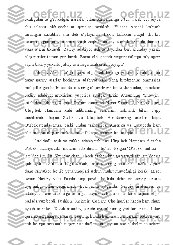 ochligidan   to‘g‘ri   kelgan   narsalar   bilan   oziqlanishga   o‘tdi.   Talab   bor   joyda
shu   talabni   oldi-qochdilar   qondira   boshladi.   Yuzada   yaqqol   ko‘rinib
turadigan   sabablari   shu   deb   o‘ylayman.   Lekin   tafakkur   nuqul   cho‘kib
ketaveradigan   jarayon   emas,   vaqti-vaqti   bilan   sayozlashib   tursa-da,   baribir,
yana   o‘zini   tiklaydi.   Badiiy   adabiyot   uch-to‘rt   yildan   beri   shunday   yaxshi
o‘zgarishlar   tomon   yuz   burdi.   Bozor   oldi-qochdi   sarguzashtlarga   to‘yingani
sayin badiiy yuksak, jiddiy asarlarga talab ortib boryapti".
Ahmad   A’zam   to‘g‘ri   qayd   etganidek   keyingi   yillarda   yaratilgan   bir
qator   nasriy   asarlar   kechinma   adabiyot   kabi   keng   kitobxonlar   ommasiga
mo‘ljallangan bo‘lmasa-da, o‘zining o‘quvchisini topdi. Jumladan, chinakam
badiiy   adabiyot   muxlislari   yuqorida   aytilgan   Erkin   A’zamning   "Shovqin"
kitobidan tashqari, Xurshid Do‘stmuhammad, Nazar Eshonqul, Isajon Sulton,
Ulug‘bek   Hamdam   kabi   adiblarning   asarlarini   tashnalik   bilan   o‘qiy
boshlashdi.   Isajon   Sulton   va   Ulug‘bek   Hamdamning   asarlari   faqat
O‘zbekistonda   emas,   balki   undan   tashqarida,   Amerika   va   Ovrupoda   ham
o‘qilmoqda, o‘rganilmokda, mukofotlarga sazovor bo‘lmoqda.
Iste’dodli   adib   va   zukko   adabiyotshunos   Ulug‘bek   Hamdam   fikricha
o‘zbek   adabiyotida   mudom   iste’dodlar   bo‘lib   kelgan."O‘zbek   millati   -
iste’dodli millat. Shunday ekan, u hech qachon kuniga yaraydigan iste’dodsiz
qolmaydi.   Iste’dodlar   tug‘ilaveradi,   lekin   ularning   chinakam   iste’dod   yoki
daho   san’atkor   bo‘lib   yetishmoqlari   uchun   muhit   muvofiqligi   kerak.   Misol
uchun   Navoiy   yoki   Pushkinning   paydo   bo‘lishi   daho   va   tarixiy   zarurat
uyg‘unligi   bilan   belgilanadi.   Boshqacha   aytganda,   Navoiy   madaniyat   va
adabiyot   olamida   amalga   oshirgan   buyuk   turkona   ishlar   tarix   taqozo   etgan
pallada yuz berdi. Pushkin, Shekspir, Qodiriy, Cho‘lponlar haqda ham shuni
aytish   mumkin.   Xuddi   shunday,   garchi   ayrimlarining   yoshlari   qirqu   ellikni
qoralab qolganiga qaramay, bugungi kunda ham nasr, ham nazm bobida yarq
etib   ko‘zga   tashlanib   turgan   iste’dodlar   bor.   Aynan   ana   o‘shalar   chinakam 