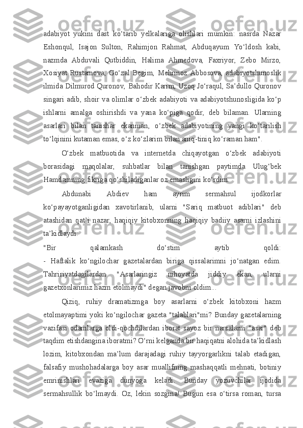 adabiyot   yukini   dast   ko‘tarib   yelkalariga   olishlari   mumkin:   nasrda   Nazar
Eshonqul,   Isajon   Sulton,   Rahimjon   Rahmat,   Abduqayum   Yo‘ldosh   kabi,
nazmda   Abduvali   Qutbiddin,   Halima   Ahmedova,   Faxriyor,   Zebo   Mirzo,
Xosiyat   Rustamova,   Go‘zal   Begim,   Mehrinoz   Abbosova,   adabiyotshunoslik
ilmida Dilmurod Quronov, Bahodir Karim, Uzoq Jo‘raqul, Sa’dullo Quronov
singari adib, shoir va olimlar o‘zbek adabiyoti va adabiyotshunosligida ko‘p
ishlarni   amalga   oshirishdi   va   yana   ko‘piga   qodir,   deb   bilaman.   Ularning
asarlari   bilan   tanishar   ekanman,   o‘zbek   adabiyotining   yangi   ko‘tarilish
to‘lqinini kutaman emas, o‘z ko‘zlarim bilan aniq-tiniq ko‘raman ham".
O‘zbek   matbuotida   va   internetda   chiqayotgan   o‘zbek   adabiyoti
borasidagi   maqolalar,   suhbatlar   bilan   tanishgan   paytimda   Ulug‘bek
Hamdamning fikriga qo‘shiladiganlar oz emasligini ko‘rdim.
Abdunabi   Abdiev   ham   ayrim   sermahsul   ijodkorlar
ko‘payayotganligidan   xavotirlanib,   ularni   "Sariq   matbuot   adiblari"   deb
atashidan   qat’i   nazar,   haqiqiy   kitobxonning   haqiqiy   badiiy   asarni   izlashini
ta’kidlaydi:
"Bir   qalamkash   do‘stim   aytib   qoldi:
-   Haftalik   ko‘ngilochar   gazetalardan   biriga   qissalarimni   jo‘natgan   edim.
Tahririyatdagilardan   "Asarlaringiz   nihoyatda   jiddiy   ekan,   ularni
gazetxonlarimiz hazm etolmaydi" degan javobni oldim...
Qiziq,   ruhiy   dramatizmga   boy   asarlarni   o‘zbek   kitobxoni   hazm
etolmayaptimi yoki ko‘ngilochar gazeta "talablari"mi?   Bunday gazetalarning
vazifasi   odamlarga   oldi-qochdilardan   iborat   sayoz   bir   narsalarni   "asar"   deb
taqdim etishdangina iboratmi? O‘rni kelganda bir haqiqatni alohida ta’kidlash
lozim,   kitobxondan   ma’lum   darajadagi   ruhiy   tayyorgarlikni   talab   etadigan,
falsafiy   mushohadalarga   boy   asar   muallifning   mashaqqatli   mehnati,   botiniy
emrinishlari   evaziga   dunyoga   keladi.   Bunday   yozuvchilar   ijodida
sermahsullik   bo‘lmaydi.   Oz,   lekin   sozgina!   Bugun   esa   o‘tirsa   roman,   tursa 