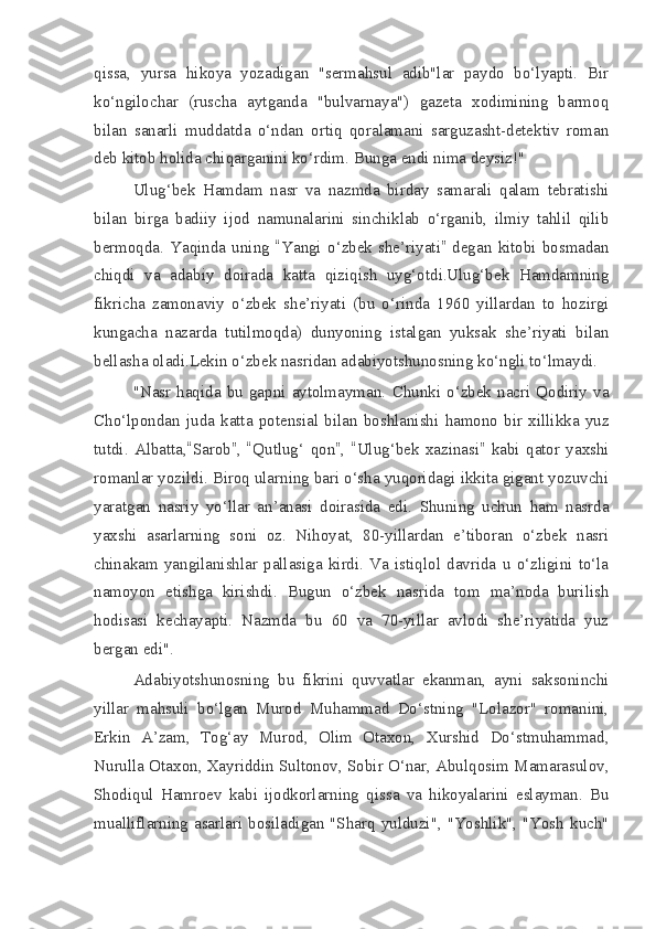 qissa,   yursa   hikoya   yozadigan   "sermahsul   adib"lar   paydo   bo‘lyapti.   Bir
ko‘ngilochar   (ruscha   aytganda   "bulvarnaya")   gazeta   xodimining   barmoq
bilan   sanarli   muddatda   o‘ndan   ortiq   qoralamani   sarguzasht-detektiv   roman
deb kitob holida chiqarganini ko‘rdim. Bunga endi nima deysiz!"
Ulug‘bek   Hamdam   nasr   va   nazmda   birday   samarali   qalam   tebratishi
bilan   birga   badiiy   ijod   namunalarini   sinchiklab   o‘rganib,   ilmiy   tahlil   qilib
bermoqda.   Yaqinda   uning   “ Yangi   o‘zbek   she’riyati ”   degan   kitobi   bosmadan
chiqdi   va   adabiy   doirada   katta   qiziqish   uyg‘otdi.Ulug‘bek   Hamdamning
fikricha   zamonaviy   o‘zbek   she’riyati   (bu   o‘rinda   1960   yillardan   to   hozirgi
kungacha   nazarda   tutilmoqda)   dunyoning   istalgan   yuksak   she’riyati   bilan
bellasha oladi.Lekin o‘zbek nasridan adabiyotshunosning ko‘ngli to‘lmaydi.
"Nasr   haqida  bu   gapni  aytolmayman.   Chunki  o‘zbek   nacri   Qodiriy   va
Cho‘lpondan   juda   katta   potensial   bilan   boshlanishi   hamono   bir   xillikka   yuz
tutdi.   Albatta, “ Sarob ” ,   “ Qutlug‘   qon ” ,   “ Ulug‘bek   xazinasi ”   kabi   qator   yaxshi
romanlar yozildi. Biroq ularning bari o‘sha yuqoridagi ikkita gigant yozuvchi
yaratgan   nasriy   yo‘llar   an’anasi   doirasida   edi.   Shuning   uchun   ham   nasrda
yaxshi   asarlarning   soni   oz.   Nihoyat,   80-yillardan   e’tiboran   o‘zbek   nasri
chinakam   yangilanishlar   pallasiga   kirdi.   Va   istiqlol   davrida   u   o‘zligini   to‘la
namoyon   etishga   kirishdi.   Bugun   o‘zbek   nasrida   tom   ma’noda   burilish
hodisasi   kechayapti.   Nazmda   bu   60   va   70-yillar   avlodi   she’riyatida   yuz
bergan edi".
Adabiyotshunosning   bu   fikrini   quvvatlar   ekanman,   ayni   saksoninchi
yillar   mahsuli   bo‘lgan   Murod   Muhammad   Do‘stning   "Lolazor"   romanini,
Erkin   A’zam,   Tog‘ay   Murod,   Olim   Otaxon,   Xurshid   Do‘stmuhammad,
Nurulla Otaxon, Xayriddin Sultonov, Sobir O‘nar, Abulqosim Mamarasulov,
Shodiqul   Hamroev   kabi   ijodkorlarning   qissa   va   hikoyalarini   eslayman.   Bu
mualliflarning asarlari bosiladigan "Sharq yulduzi", "Yoshlik", "Yosh  kuch" 