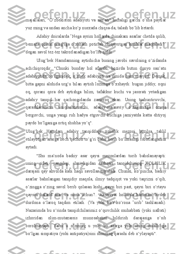 majallalari,  "O‘zbekiston   adabiyoti   va   san’ati"  haftaligi  garchi   o‘sha   paytlar
yuz ming va undan ancha ko‘p nusxada chiqsa-da, talash bo‘lib ketardi.
Adabiy doiralarda  “ Nega ayrim hollarda chinakam asarlar chetda qolib,
bemaza   qovun   urug‘iga   o‘xshash   potirlab   chiqayotgan   kitoblar   maqtaladi? ”
degan savol tez-tez takrorlanadigan bo‘lib qoldi.
Ulug‘bek   Hamdamning   aytishicha   buning   javobi   savolning   o‘zidanda
achchiqroqdir.   "Chunki   bunday   hol   afsuski,   hozirda   butun   dunyo   san’atu
adabiyotida   bo‘lganidek,   o‘zbek   adabiyoti   va   ilmida   ham   mavjud.   Demak,
bitta gapni alohida urg‘u bilan aytish lozimga o‘xshaydi: bugun jiddiy, oqni
oq,   qorani   qora   deb   aytishga   bilim,   tafakkur   kuchi   va   jasorati   yetadigan
adabiy   tanqid   har   qachongidanda   zarurroq   ekan.   Uning   tushuntiruvchi,
qarashlarimizni   tiniqlashtiruvchi,   adabiy-ma’naviy   o‘zagimizga   ozuqa
berguvchi,   unga   yangi   ruh   hadya   etguvchi   kuchiga   jamiyatda   katta   ehtiyoj
paydo bo‘lganiga ortiq shubha yo‘q".
Ulug‘bek   Hamdam   adabiy   tanqiddagi   xolislik   mezoni   buzilsa,   tahlil
etilayotgan asarga hech qachon to‘g‘ri baho berib bo‘lmasligi isbotlanganini
aytadi.
"Shu   ma’noda   badiiy   asar   qaysi   mezonlardan   turib   baholanayapti:
uning   sifati,   yangiligi,   ilmiyligidan   tashqari   tanqidchining   XOLISLIK
darajasi qay ahvolda kabi haqli savollar tug‘iladi. Chunki, ko‘pincha, badiiy
asarlar   baholangan   tanqidiy   maqola,   ilmiy   tadqiqot   va   yoki   taqrizni   o‘qib,
o‘zingga  o‘zing   savol   berib  qolasan  kishi:   qaysi  biri   past,  qaysi  biri  o‘rtayu
qaysisi   baland   asar   va   nima   uchun?..   Aksariyat   hollarda   hammasi   birdek
durdona   o‘laroq   taqdim   etiladi.   (Va   yoki   ko‘r-ko‘rona   “ urib ”   tashlanadi).
Nazarimda  bu  o‘rinda  tanqidchilarimiz  o‘quvchilik  muhabbati  (yoki  nafrati)
izhoridan   olim-mutaxassis   munosabatini   bildirish   darajasiga   o‘sib
borolmayapti.   Ya’ni   u   o‘zining   u   yoki   bu   asarga   yoki   uning   muallifiga
bo‘lgan simpatiya (yoki antipatiya)sini olimning qarashi deb o‘ylayapti". 