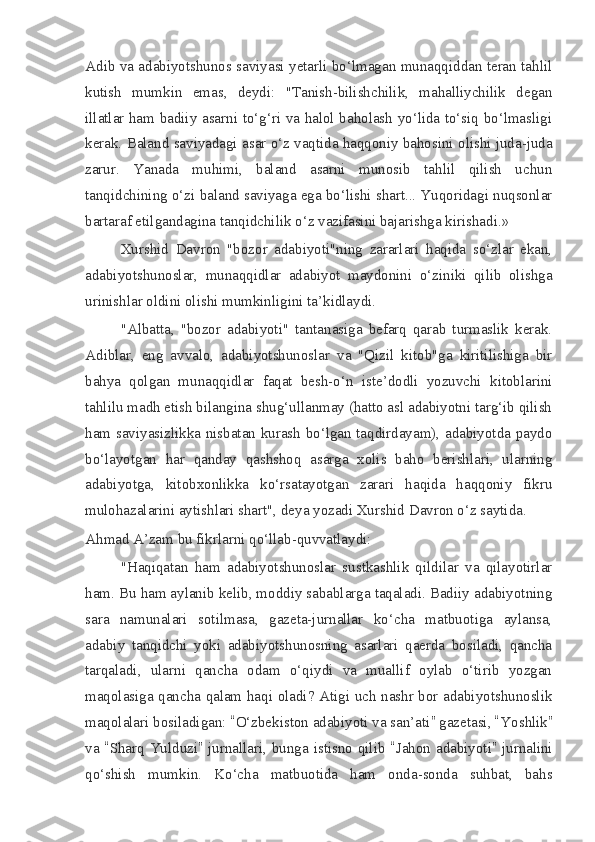 Adib va adabiyotshunos saviyasi yetarli bo‘lmagan munaqqiddan teran tahlil
kutish   mumkin   emas,   deydi:   "Tanish-bilishchilik,   mahalliychilik   degan
illatlar ham badiiy asarni to‘g‘ri va halol baholash yo‘lida to‘siq bo‘lmasligi
kerak.  Baland saviyadagi asar o‘z vaqtida haqqoniy bahosini olishi juda-juda
zarur.   Yanada   muhimi,   baland   asarni   munosib   tahlil   qilish   uchun
tanqidchining o‘zi baland saviyaga ega bo‘lishi shart... Yuqoridagi nuqsonlar
bartaraf etilgandagina tanqidchilik o‘z vazifasini bajarishga kirishadi.»
Xurshid   Davron   "bozor   adabiyoti"ning   zararlari   haqida   so‘zlar   ekan,
adabiyotshunoslar,   munaqqidlar   adabiyot   maydonini   o‘ziniki   qilib   olishga
urinishlar oldini olishi mumkinligini ta’kidlaydi.
"Albatta,   "bozor   adabiyoti"   tantanasiga   befarq   qarab   turmaslik   kerak.
Adiblar,   eng   avvalo,   adabiyotshunoslar   va   "Qizil   kitob"ga   kiritilishiga   bir
bahya   qolgan   munaqqidlar   faqat   besh-o‘n   iste’dodli   yozuvchi   kitoblarini
tahlilu madh etish bilangina shug‘ullanmay (hatto asl adabiyotni targ‘ib qilish
ham saviyasizlikka nisbatan kurash bo‘lgan taqdirdayam), adabiyotda paydo
bo‘layotgan   har   qanday   qashshoq   asarga   xolis   baho   berishlari,   ularning
adabiyotga,   kitobxonlikka   ko‘rsatayotgan   zarari   haqida   haqqoniy   fikru
mulohazalarini aytishlari shart", deya yozadi Xurshid Davron o‘z saytida.
Ahmad A’zam bu fikrlarni qo‘llab-quvvatlaydi:
"Haqiqatan   ham   adabiyotshunoslar   sustkashlik   qildilar   va   qilayotirlar
ham. Bu ham aylanib kelib, moddiy sabablarga taqaladi. Badiiy adabiyotning
sara   namunalari   sotilmasa,   gazeta-jurnallar   ko‘cha   matbuotiga   aylansa,
adabiy   tanqidchi   yoki   adabiyotshunosning   asarlari   qaerda   bosiladi,   qancha
tarqaladi,   ularni   qancha   odam   o‘qiydi   va   muallif   oylab   o‘tirib   yozgan
maqolasiga qancha qalam haqi oladi? Atigi uch nashr bor adabiyotshunoslik
maqolalari bosiladigan:  “ O‘zbekiston adabiyoti va san’ati ”  gazetasi,  “ Yoshlik ”
va   “ Sharq Yulduzi ”   jurnallari, bunga istisno  qilib   “ Jahon adabiyoti ”   jurnalini
qo‘shish   mumkin.   Ko‘cha   matbuotida   ham   onda-sonda   suhbat,   bahs 