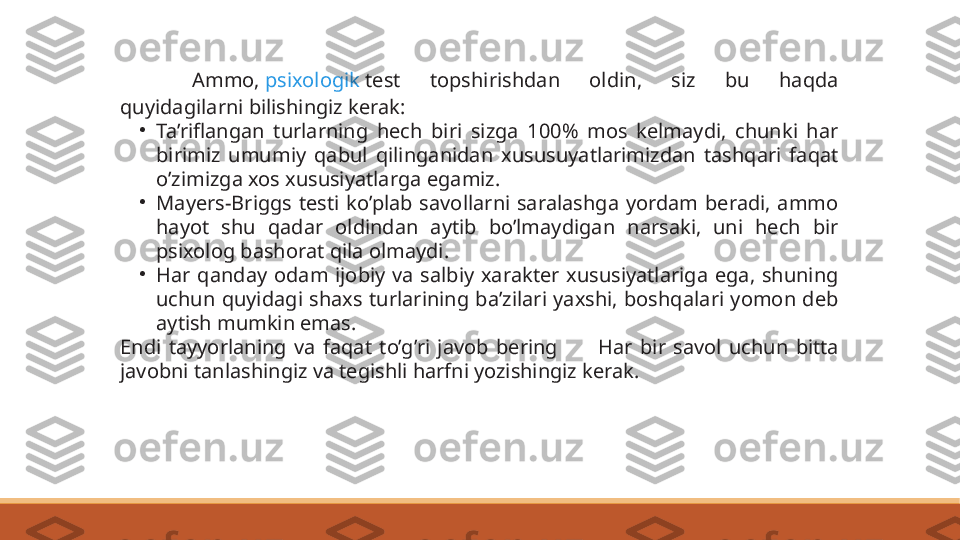 Ammo,  psixologik  test  topshirishdan  oldin,  siz  bu  haqda 
quyidagilarni bilishingiz kerak:
•
Ta’riflangan  turlarning  hech  biri  sizga  100%  mos  kelmaydi,  chunki  har 
birimiz  umumiy  qabul  qilinganidan  xususuyatlarimizdan  tashqari  faqat 
o’zimizga xos xususiyatlarga egamiz.
•
Mayers-Briggs  testi  ko’plab  savollarni  saralashga  yordam  beradi,  ammo 
hayot  shu  qadar  oldindan  aytib  bo’lmaydigan  narsaki,  uni  hech  bir 
psixolog bashorat qila olmaydi.
•
Har  qanday  odam  ijobiy  va  salbiy  xarakter  xususiyatlariga  ega,  shuning 
uchun  quyidagi  shaxs  turlarining  ba’zilari  yaxshi,  boshqalari  yomon  deb 
aytish mumkin emas.
Endi  tayyorlaning  va  faqat  to’g’ri  javob  bering   ?????? Har  bir  savol  uchun  bitta 
javobni tanlashingiz va tegishli harfni yozishingiz kerak. 