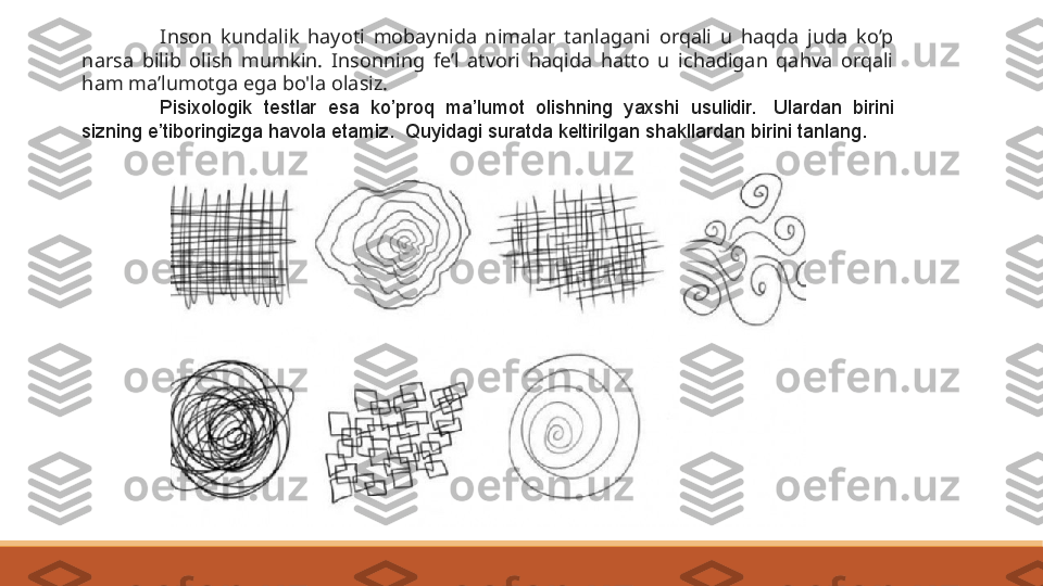 I nson  kundalik  hayoti  mobaynida  nimalar  tanlagani  orqali  u  haqda  juda  ko’p 
narsa  bilib  olish  mumkin.  Insonning  fe’l  atvori  haqida  hatto  u  ichadigan  qahva  orqali 
ham ma’lumotga ega bo'la olasiz.
Pisixologik  testlar  esa  ko’proq  ma’lumot  olishning  yaxshi  usulidir.   Ulardan  birini 
sizning e’tiboringizga havola etamiz. 	
 Quyidagi suratda keltirilgan shakllardan birini tanlang. 