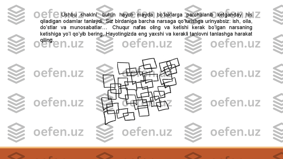 Ushbu  shaklni  butun  hayoti  mayda  bo’laklarga  parchalanib  ketganday  his 
qiladigan  odamlar  tanlaydi.  Siz  birdaniga  barcha  narsaga  qo’lurishga  urinyabsiz:  ish,  oila, 
do’stlar  va  munosabatlar…	
   Chuqur  nafas  oling  va  ketishi  kerak  bo’lgan  narsaning 
ketishiga  yo’l  qo’yib  bering.  Hayotingizda  eng  yaxshi  va  kerakli  tanlovni  tanlashga  harakat 
qiling.	
  