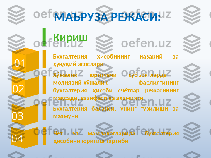 МАЪРУЗА РЕЖАСИ:
0 1 Кириш
Бухгалтерия  ҳисобининг  назарий  ва 
ҳуқуқий асослари
0 2
Бухгалтерия  баланси,  унинг  тузилиши  ва 
мазмуни
0 3 Хўжалик  юритувчи  субъектларда   
молиявий-хўжалик  фаолиятининг 
бухгалтерия  ҳисоби  счётлар  режасининг 
мақсади, вазифаси ва аҳамияти
0 4 Чет  эл  мамлакатларида  бухгалтерия 
ҳисобини юритиш тартиби 