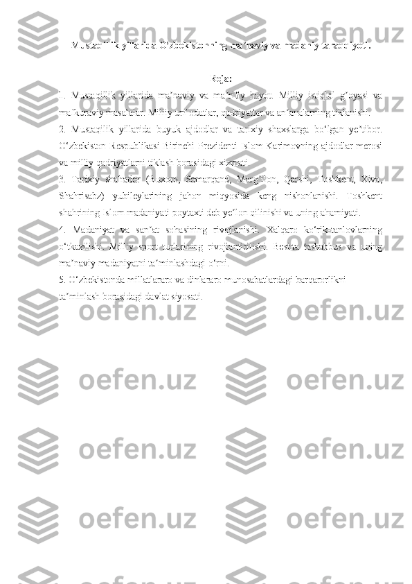 Mustaqillik yillarida O‘zbekistonning ma naviy va madaniy taraqqiyotiʼ .
Reja:
1 .   Mustaqillik   yillarida   ma naviy   va   ma rifiy   hayot.   Milliy   istiqlol   g oyasi   va	
ʼ ʼ ʼ
mafkuraviy masalalar. Milliy urf-odatlar, qadriyatlar va an analarning tiklanishi. 	
ʼ
2.   Mustaqilik   yillarida   buyuk   ajdodlar   va   tarixiy   shaxslarga   bo‘lgan   ye tibor.	
ʼ
O‘zbekiston  Respublikasi  Birinchi  Prezidenti  Islom  Karimovning ajdodlar  merosi
va milliy qadriyatlarni tiklash borasidagi xizmati. 
3.   Tarixiy   shaharlar   (Buxoro,   Samarqand,   Marg ilon,   Qarshi,   Toshkent,   Xiva,	
ʼ
Shahrisabz)   yubileylarining   jahon   miqyosida   keng   nishonlanishi.   Toshkent
shahrining Islom madaniyati poytaxti deb ye lon qilinishi va uning ahamiyati. 	
ʼ
4.   Madaniyat   va   san at   sohasining   rivojlanishi.   Xalqaro   ko‘rik-tanlovlarning	
ʼ
o‘tkazilishi.   Milliy   sport   turlarining   rivojlantirilishi.   Beshta   tashabbus   va   uning
ma naviy madaniyatni ta minlashdagi o‘rni. 	
ʼ ʼ
5. O‘zbekistonda millatlararo va dinlararo munosabatlardagi barqarorlikni 
ta minlash borasidagi davlat siyosati.
ʼ 