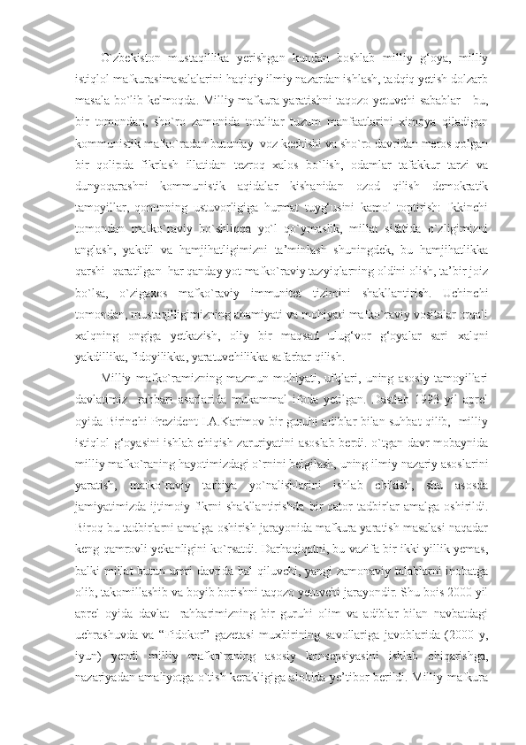 O`zbekiston   mustaqillika   yerishgan   kundan   boshlab   milliy   g‘oya,   milliy
istiqlol mafkurasimasalalarini haqiqiy ilmiy nazardan ishlash, tadqiq yetish dolzarb
masala bo`lib kelmoqda. Milliy mafkura yaratishni taqozo yetuvchi sabablar - bu,
bir   tomondan,   sho`ro   zamonida   totalitar   tuzum   manfaatlarini   ximoya   qiladigan
kommunistik mafko`radan butunlay  voz kechishi va sho`ro davridan meros qolgan
bir   qolipda   fikrlash   illatidan   tezroq   xalos   bo`lish,   odamlar   tafakkur   tarzi   va
dunyoqarashni   kommunistik   aqidalar   kishanidan   ozod   qilish   demokratik
tamoyillar,   qonunning   ustuvorligiga   hurmat   tuyg‘usini   kamol   toptirish:   Ikkinchi
tomondan   mafko`raviy   bo`shliqqa   yo`l   qo`ymaslik,   millat   sifatida   o`zligimizni
anglash,   yakdil   va   hamjihatligimizni   ta’minlash   shuningdek,   bu   hamjihatlikka
qarshi  qaratilgan  har qanday yot mafko`raviy tazyiqlarning oldini olish, ta’bir joiz
bo`lsa,   o`zigaxos   mafko`raviy   immunitet   tizimini   shakllantirish.   Uchinchi
tomondan, mustaqilligimizning ahamiyati va mohiyati mafko`raviy vositalar orqali
xalqning   ongiga   yetkazish,   oliy   bir   maqsad   ulug‘vor   g‘oyalar   sari   xalqni
yakdillika, fidoyilikka, yaratuvchilikka safarbar qilish.
Milliy   mafko`ramizning   mazmun-mohiyati,   ufqlari,   uning   asosiy   tamoyillari
davlatimiz     rahbari   asarlarida   mukammal   ifoda   yetilgan.   Dastlab   1993   yil   aprel
oyida Birinchi Prezident I.A.Karimov bir guruhi adiblar bilan suhbat qilib,   milliy
istiqlol g‘oyasini ishlab chiqish zaruriyatini asoslab berdi. o`tgan davr mobaynida
milliy mafko`raning hayotimizdagi o`rnini belgilash, uning ilmiy-nazariy asoslarini
yaratish,   mafko`raviy   tarbiya   yo`nalishlarini   ishlab   chikish,   shu   asosda
jamiyatimizda   ijtimoiy   fikrni   shakllantirishda   bir   qator   tadbirlar   amalga   oshirildi.
Biroq bu tadbirlarni amalga oshirish jarayonida mafkura yaratish masalasi naqadar
keng qamrovli yekanligini ko`rsatdi. Darhaqiqatni, bu vazifa bir-ikki yillik yemas,
balki millat butun umri davrida hal qiluvchi, yangi zamonaviy talablarni inobatga
olib, takomillashib va boyib borishni taqozo yetuvchi jarayondir. Shu bois 2000 yil
aprel   oyida   davlat     rahbarimizning   bir   guruhi   olim   va   adiblar   bilan   navbatdagi
uchrashuvda   va   “Fidokor”   gazetasi   muxbirining   savollariga   javoblarida   (2000   y,
iyun)   yendi   milliy   mafko`raning   asosiy   konsepsiyasini   ishlab   chiqarishga,
nazariyadan amaliyotga o`tish kerakligiga alohida ye’tibor berildi. Milliy mafkura 