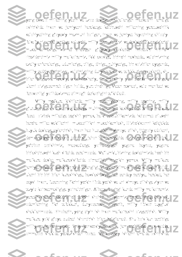 yeng   avvalo   millatning   yaqin   va   uzoq   davriga   mo`ljallangan   maqsadini     amalga
oshirishda   inson   va   jamiyatni   harakatga   keltiruvchi   millatning   yaratuvchilik
salohiyatining   g‘oyaviy   mazmuni   bo`lgan,   inson   va   jamiyat   hayotining   ahloqiy-
falsafiy nizomini tartibga soluvchi, milliy turmush tarzi va davlatchilik negizlarini
mustahkamlashga   xizmat   qiladigan   g‘oyaviy   asoslardan   iboratdir.   Birinchi
Prezidentimiz   milliy   mafko`ramiz,   ikki   asosiga,   birinchi   navbatda,   xalqimizning
azaliy   an’analariga,   udumlariga,   tiliga,   diniga,   ruhiyatiga,   bir   so`zbilan   aytganda,
milliy qadriyatlarimizga, xalqimizning dunyoqarashi va tafakkuriga asoslanib, shu
bilan   birga,   zamonaviy,   umumbashariy,   umuminsoniy   yuto`qlardan   oziqlangan,
ularni   o`zigaqamrab   olgan   holda,   yurt   tinchligi,   Vatan   ravnaqi,   xalq   manfaati   va
farovonligi yo`lidaxizmat qilmog‘i darkorligini ta’kidladi. 
Milliy   mafkura   kishilarda   milliy   madaniyatning,   milliy   ongning,   milliy
g‘ururning   o`sishi   va   rivojlanishga   muhim   ahamiyat   kasb   yetadi.   Milliy   mafkura
faqat     o`zbek   millatiga   tegishli   yemas,   balki   respublikamizda   istiqomat   qiluvchi
barcha   millat   vakillarini     mustaqillikni   mustahkamlash,   O`zbekistonni   kelajakda
buyuk davlatga aylantirish, inson haq-huquqlarini ximoya qilish, ijtimoiy adolatni,
demokratiyani to`laqaror  toptirish, jahon hamjamiyatida o`zimizga munosib obru-
ye’tibor   topishimiz,   maqsadlarga   yo`naltirilgan   yagona   bayroq,   yagona
birlashtiruvchi kuch sifatida qaralmoqda. Ma’lumki, bizning davlatimizda hech bir
mafkura   davlat   mafkurasisifatida   o`rnatilishi   mumkin   yemas.   Milliy   mafkura
jamiyatimizdagi qarashlar rang-barangligi, g‘oyalar xilma-xilligini saqlagan holda,
ularni   bir-biri   bilan   kurashishga,   baxslashuviga,   har   qanday   partiya,   harakat,   har
qaysi  inson, fuqaroning fikrini yerkin ifoda yetish va uni ximoya qilishga ziyon va
tazyiq ko`rsatmasligiga yo`naltirilgan. Albatta, hozirgi kunda milliy mafko`ramiz.
yaratilishining   boshlang‘ich   davrini   shohidi   bo`lyapmiz,   ammo,   yeng   asosiysi,
odamlarning   fikri   tafakkuri,   dunyoqarashi   o`zgarib,   milliy   iftixor   tuyg‘usi
shakllanmoqda.   Binobarin,   yeng   qiyin   ish   inson   mafko`rasini   o`zgartirish.   Milliy
mafkura   yoki   g‘oya   qudrati   ishontirish   bilan   belgilanadi.   Shu   bois   kun   tartibiga
milliy   mafko`rani   yaxlit   ilmiy   konsepsiyaga   solib,   jamoatchilikka   mos   sodda,
ommabop   shaklda   yetkazishdan   iborat.   Mafko`raviy   ishlarni   amalda   oshirishda 