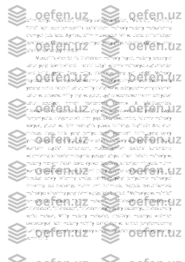 ta’lim-tarbiya   masaslalari,   ommaviy   axborot   vositalari,   “Mahalla”,   “Kamolot”,
“Oila”   kabi   qator   jamoatchilik   tashkilotlarni   ma’naviy-madaniy   markazlarning
ahamiyati   juda   katta.   Ayniqsa,   ta’lim   muassasalari   ishi   va   ularda   qo`llaniladigan
darsliklar, qo`llanmalar mazmun-mohiyati milliy g‘oya ruhi bilan sug‘orilsa uning
ta’sir doirasi kengayib boradi. 
Mustaqillik   sharofati   ila   O` zbekiston   ma’naviy   hayoti,   madaniy   taraqqiyoti
uchun   yangi   davr   boshlandi.     Istiqlol   tufayli   xalqimiz   ma’naviyat   zug‘umlaridan
ozod   bo`ldi,   yerkin   fikrga   milliy,   tiklanishga   keng   yo`l   ochildi.   Ma’naviy
hayotdagi tub sifat o`zgarishlar xalqimiz ma’naviy salohiyatini mamlakatimizning
yertangi porloq  istiqboli uchun, milliy o`zligimiz va qadriyatlarimizning tiklanishi
uchun va qolaversa  milliy ongi  va gururi, uyg‘oq vatanparvar  insonni  tarbiyalash
uchun   qaratilgan.   Birinchi   Prezidentimiz   Karimov   I.A.   ta’kidlaganidek:
“Davlatimizning   qanchalik   tez   ulg‘ayishi,   kuch-quvvat   ado   yetishi,   dunyo
hamjamiyatida   o`zigamunosib   o`rin   yegallashi,   avvalombor,   halqimiz   ma’naviy
saviyasi,   g‘ururi   va   fahri   nechog‘lik   yuksak   bo`lishiga   bog‘liqdir   Ana   shuni
inobatga   olgan   holda   yangi   jamiyat   barpo   yetmoqchi   bo`lib,   yeng   asosiy
yo`nalishlardan   biri   sifatida   halqimiz   tarixini,   ma’naviy   qadriyatlarimizni   tiklash
vazifasini   quydik”.   Darhaqiqatni,   mustaqilligimizni   dastlabki   kunlaridanoq
xalqimizning   ko`pasrlar   mobaynida   yaratgan   g‘oyat   o`lkan     bebaho   ma’naviy   va
madaniy   merosini   tiklash   davlat   siyosati   darajasiga   ko`tarilgan   nihoyatda   muhim
vazifa   sifatida   qaralib,   keng   ko`lamli   jiddiy   tadbirlar   amalga   oshirilmoqda.   Bu
boradagi   tarixiy   ishlarning   amalga   oshirilishi   yangi   jamiyatimiz   ma’naviyati
binosining   qad   rostlashiga   muhim   omil   bo`lmoqda.   Natijada   respublikamizda
ma’naviyat sohasining yangi tizimi vujdga kela boshladi. “Ma’naviyat va ma’rifat”
jamoatchilik   markazi,   “Ta’lim   markazi”,     “O`zbekkino”,   “O`zbeknavo”,
“O`zbekraqs”, “O`zbekteatr”, “O`zbekmo`zey”, Badiiy akademiya, O`zbek amaliy
san’at   markazi,   Milliy   madaniy   markazlar,   o`rtaOsiyo   madaniyat   xodimlari
assotsiatsiyasi   kabi   madaniy-ma’rifiy   tashkilotlar   va   ko`plab   jamg‘armalarning
tuzilishi respublika ma’naviyati asosiy sohalarining tarkib topishi va rivojlanishiga
zamin bo`ldi 