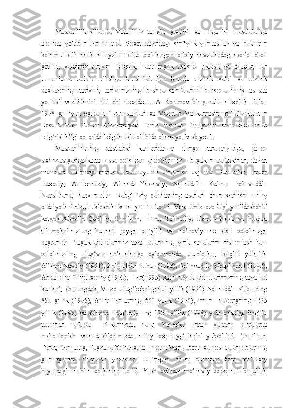 Mustaqillik   yillarida   Vatanimiz   tarixini   yoritish   va   o`rganish   masalalariga
alohida   ye’tibor   berilmoqda.   Sovet   davridagi   sinfiylik   yondashuv   va   hukmron
kommunistik mafkura tayziqi ostida taqiqlangan tarixiy mavzulardagi asarlar chop
yetilib,   xalqimiz   tarixini   holislik,   haqqoniylik   asosida   tiklash   va   chuqur,   har
tomonlama   tadqiq   qilishga   kirishildi.   Bu   borada   o`zbek   xalqi   va   o`zbek
davlatchiligi   tarixini,   tariximizning   boshqa   sahifalarini   holisona   ilmiy   asosda
yoritish   vazifalarini   Birinchi   Prezident   I.A.   Karimov   bir   guruhi   tarixchilar   bilan
1998   yil   iyun   oyida   bo`lgan   suhbati   va   Vazirlar   Mahkamasining   “O`zbekiston
Respublikasi   Fanlar   Akademiyasi   Tarix   instituti   faoliyatini   takomillashtirish
to`g‘risida”gi qarorida belgilanishi alohida ahamiyat kasb yetdi.
Mustaqillikning   dastlabki   kunlaridanoq   dunyo   taraqqiyotiga,   jahon
sivilizatsiyasiga   katta   xissa   qo`shgan   ajdodlarimiz   -   buyuk   mutafakkirlar,   davlat
arboblari   ma’naviy   merosini   va   hayotini   o`rganish   avj   oldi.   Jumladan,   Imom
Buxoriy,   At-Termiziy,   Ahmad   Yassaviy,   Najmiddin   Kubro,   Bahovuddin
Naqshband,   Burxonuddin   Rabg‘o`ziy   qabilarning   asarlari   chop   yetilishi   milliy
qadriyatlarimizni   tiklashda   katta   yuto`q   bo`ldi   Vatanimiz   ozodligi   yo`lidashahid
ketgan   Abdulla   Qodiriy,   Cho`lpon,   Fitrat,   Behbudiy,   Usmon   Nosir   va   boshqa
allomalarimizning   hurmati   joyiga   qo`yildi   va   ma’naviy   meroslari   xalqimizga
qaytarildi.   Buyuk   ajdodlarimiz   tavalludlarining   yirik   sanalarini   nishonlash   ham
xalqimizning   ulug‘vor   an’analariga   aylanmoqda.   Jumladan,   istiqlol   yillarida
Alisher Navoiy (1991), Zahiriddin Bobur (1993), Bahovuddin Naqshband (1993),
Abduholiq   G‘ijduvoniy   (1993),     Fer(1995)   kabi   buyuk   ajdodlarimizning   tavallud
kunlari,  shuningdek, Mirzo Ulug‘bekning 600 yillik (1994), Najmiddin Kubroning
850   yillik   (1995),   Amir   Temurning   660   yillik   (1996),   Imom   Buxoriyning   1225
yillik   (1998)   va   Ahmad   Farg‘oniyning   1200   yillik   (1998)   yubileylariga   bog‘liq
tadbirlar   nafaqat     o`lkamizda,   balki   Yunesko   orqali   xalqaro   doiralarda
nishonlanishi   vatandoshlarimizda   milliy   faxr   tuyg‘ularini   yuksaltirdi.   Cho`lpon,
Fitrat, Behbudiy, Fayzulla Xo`jaev, Jaloliddin Manguberdi va boshqa arboblarning
yubileylarini   o`tkazish   yuzasidan   ko`rilgan   chora   tadbirlar   ham   ma’naviy
hayotdagi   muhim   qadamlar   bo`ldi   Yosh   avlodni   ma’naviy   barkamollik   ruhida 