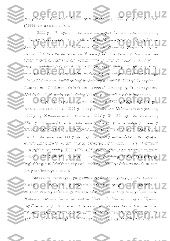 tarbiyalashda   “Alpomish”   dostoni   yaratilganligining   1000   yilligini   nishonlash
(1999) ham xissasini qo`shdi.
2000   yil   17   noyabr   —   Samarqandda   buyuk   fiqh   olimi,   kalom   ilmining
moturidiylik oqimi asoschisi Imom Abu Mansur Moturidiyning 1130 yilligi (ushbu
yubiley   munosabati   bilan   Samarqand   shahrida   Moturidiy   yodgorlik   majmui
ochildi.   Toshkent   va   Samarqandda   Moturidiy   ta’limoti   va   uning   islom   olamida
tutgan   mavqeiga   bag‘ishlangan   xalqaro   ilmiy   anjumanlar   o‘tkazildi.   2003   yil   10
may   —   taniqli   o‘zbek   shoiri   G‘afur   G‘ulom   tavalludining   100   yilligi   yubileyi
munosabati   bilan   Toshkent   shahri   markazidagi   madaniyat   va   istirohat   bog‘iga
G‘afur G‘ulom nomi berildi va bog‘da shoir haykali ochildi. 2003 yil 27 noyabr —
Buxoro   va   G‘ijduvon   shaharlarida   tasavvuf   ilmining   yirik   namoyandasi
Abdulxoliq G‘ijduvoniy tavalludining 900 yilligi tantanali ravishda inshonlandi.
2006   yil   27   oktyabr   –   Qarshi   shahrining   2700   yilligiga   bag‘ishlangan
tantanali marosim bo‘ldi.   2006 yil 2 noyabr – Xorazm Ma’mun akademiyasining
1000 yilligi Xivada tantanali nishonlandi.  2007 yil 24 – 26 may – Samarqandning
2750   yilligiga   bag‘ishlangan   «Samarqand   shahrining   umumbashariy   madaniy
taraqqiyot tarixida tutgan o‘rni» mavzuida xalqaro ilmiy simpozium o‘tkazildi. Bu
marosim Samarqandda 1997 yildan buyon an’anaviy tarzda o‘tkazib kelinayotgan
«Sharq taronalari» VI xalqaro musiqa festivaliga ulanib ketdi.  2007 yil 7 sentyabr
–   Marg‘ilon   shahrining   2000   yillik   yubileyiga   bag‘ishlangan   tantanali   marosim
o‘tkazildi.   2009   yil   26   –   27   may   –   Toshkent   shahrining   2200   yillik   yubileyiga
bag‘ishlangan «O‘zbekiston poytaxti Toshkent  – 2200 yoshda» mavzuida xalqaro
ilmiy konferensiya o‘tkazildi.
Respublika     rahbariyati,  yeng avvalo  xalqimizning  yextiyoji,  orzu istaklarini
hisobga   olib,   azaliy   milliy   bayramlarni   tiklashga   yangi   istiqlol   bayramlarini
xalqning qadimiy an’analariga monand holda shakllantirishga katta ye’tibor berdi.
Masalan,   Prezident   farmonlari   asosida   “Navro`z”,   “Ramazon   hayit”,   “Qurbon
hayit”lar   qonuniy   nishonlana   boshlandi.   Undan   tashqari,   istiqlol   sharofati   bilan
“Mustaqillik   kuni”,   “Konstitutsiya   kuni”   va   “Murabbiylar   kuni”   bayramlari   joriy
yetildi. Davlat tili haqidagi qonun chiqqan   kun - 21 Oktyabr tabiiy raviishda “Til 