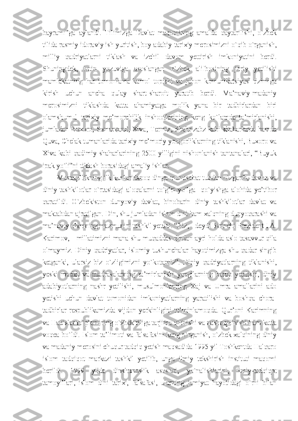 bayrami”ga   aylandi.   Tilimizga   Davlat   maqomining   amalda   qaytarilishi,   o`zbek
tilida rasmiy idoraviy ish yuritish, boy adabiy-tarixiy merosimizni o`qib o`rganish,
milliy   qadriyatlarni   tiklash   va   izchil   davom   yettirish   imkoniyatini   berdi.
Shuningdek,   lotin   yozuviga   asoslangan   o`zbek   alifbosining   joriy   yetilishi
mamlakatning   har   tomonlama   kamol   topishi   va   jahon   komunikatsiyasi   tizimiga
kirish   uchun   ancha   qulay   shart-sharoit   yaratib   berdi.   Ma’naviy-madaniy
merosimizni   tiklashda   katta   ahamiyatga   molik   yana   bir   tadbirlardan   biri
olamshumul   tarixiy   me’morchilik   inshootlarining   keng   ko`lamda   ta’mirlanishi,
jumladan   Buxoro,   Samarqand,   Xiva,   Termiz,   Shahrizabz   kabi   shaharlarda   hamda
Quva, Chelak tumanlarida tarixiy me’moriy yodgorliklarning tiklanishi, Buxoro va
Xiva   kabi   qadimiy   shaharlarining   2500   yilligini   nishonlanish   tantanalari,   “Buyuk
ipak yo`li”ni tiklash borasidagi amaliy ishlar.
Mustaqillikning ilk kunlaridanoq dinga munosabat tubdan o`zgarib, davlat va
diniy   tashkilotlar   o`rtasidagi   aloqalarni   to`g‘ri   yo`lga     qo`yishga   alohida   ye’tibor
qaratildi.   O`zbekiston   dunyoviy   davlat,   binobarin   diniy   tashkilotlar   davlat   va
maktabdan ajratilgan. Din, shu jumladan islom dini ham xalqning dunyoqarashi va
ma’naviy olamning mazmunini tashkil yetadi. “Biz, - deydi Birinchi Prezident I.A.
Karimov, -  millatimizni mana shu muqaddas  dindan ayri holda aslo tasavvur qila
olmaymiz.   Diniy   qadriyatlar,   islomiy   tushunchalar   hayotimizga   shu   qadar   singib
ketganki,   ularsiz   biz   o`zligimizni   yo`kotamiz”.   Diniy   qadriyatlarning   tiklanishi,
yeski   machit   va   madrasalarning   ta’mirlanishi   yangilarning   barpo   yetilishi,   diniy
adabiyotlarning   nashr   yetilishi,   musulmonlarning   Xaj   va   Umra   amallarini   ado
yetishi   uchun   davlat   tomonidan   imkoniyatlarning   yaratilishi   va   boshqa   chora-
tadbirlar   respublikamizda   vijdon   yerkinligini   ta’minlamoqda.   Qur’oni   Karimning
va Hadislar to`plamining o`zbek tiliga tarjima qilinishi va nashr qilinishi ham katta
voqea bo`ldi. Islom ta’limoti va falsafasini keng o`rganish, o`zbek xalqining diniy
va madaniy merosini chuqur tadqiq yetish maqsadida 1995 yil Toshkentda Halqaro
islom   tadqiqot   markazi   tashkil   yetilib,   unga   ilmiy   tekshirish   instituti   maqomi
berildi.   1999   yilda   dinshunoslik   asoslari,   yo`nalishlarini,   ilmiy-tadqiqot
tamoyillari,   islom   dini   tarixi,   falsafasi,   ularning   jamiyat   hayotidagi   o`rni   bilan 