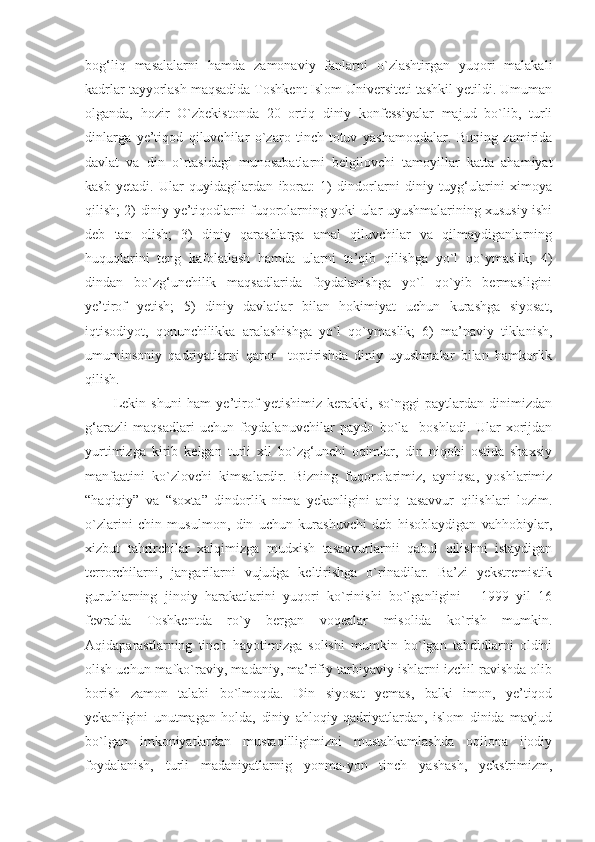 bog‘liq   masalalarni   hamda   zamonaviy   fanlarni   o`zlashtirgan   yuqori   malakali
kadrlar tayyorlash maqsadida Toshkent Islom Universiteti tashkil yetildi. Umuman
olganda,   hozir   O`zbekistonda   20   ortiq   diniy   konfessiyalar   majud   bo`lib,   turli
dinlarga   ye’tiqod   qiluvchilar   o`zaro   tinch-totuv   yashamoqdalar.   Buning   zamirida
davlat   va   din   o`rtasidagi   munosabatlarni   belgilovchi   tamoyillar   katta   ahamiyat
kasb   yetadi.   Ular   quyidagilardan   iborat:   1)   dindorlarni   diniy   tuyg‘ularini   ximoya
qilish; 2) diniy ye’tiqodlarni fuqorolarning yoki ular uyushmalarining xususiy ishi
deb   tan   olish;   3)   diniy   qarashlarga   amal   qiluvchilar   va   qilmaydiganlarning
huquqlarini   teng   kafolatlash   hamda   ularni   ta’qib   qilishga   yo`l   qo`ymaslik;   4)
dindan   bo`zg‘unchilik   maqsadlarida   foydalanishga   yo`l   qo`yib   bermasligini
ye’tirof   yetish;   5)   diniy   davlatlar   bilan   hokimiyat   uchun   kurashga   siyosat,
iqtisodiyot,   qonunchilikka   aralashishga   yo`l   qo`ymaslik;   6)   ma’naviy   tiklanish,
umuminsoniy   qadriyatlarni   qaror     toptirishda   diniy   uyushmalar   bilan   hamkorlik
qilish.
Lekin   shuni   ham   ye’tirof   yetishimiz   kerakki,   so`nggi   paytlardan   dinimizdan
g‘arazli   maqsadlari   uchun   foydalanuvchilar   paydo   bo`la     boshladi.   Ular   xorijdan
yurtimizga   kirib   kelgan   turli   xil   bo`zg‘unchi   oqimlar,   din   niqobi   ostida   shaxsiy
manfaatini   ko`zlovchi   kimsalardir.   Bizning   fuqorolarimiz,   ayniqsa,   yoshlarimiz
“haqiqiy”   va   “soxta”   dindorlik   nima   yekanligini   aniq   tasavvur   qilishlari   lozim.
o`zlarini   chin   musulmon,   din   uchun   kurashuvchi   deb   hisoblaydigan   vahhobiylar,
xizbut   tahrirchilar   xalqimizga   mudxish   tasavvurlarnii   qabul   qilishni   istaydigan
terrorchilarni,   jangarilarni   vujudga   keltirishga   o`rinadilar.   Ba’zi   yekstremistik
guruhlarning   jinoiy   harakatlarini   yuqori   ko`rinishi   bo`lganligini   -   1999   yil   16
fevralda   Toshkentda   ro`y   bergan   voqealar   misolida   ko`rish   mumkin.
Aqidaparastlarning   tinch   hayotimizga   solishi   mumkin   bo`lgan   tahdidlarni   oldini
olish uchun mafko`raviy, madaniy, ma’rifiy tarbiyaviy ishlarni izchil ravishda olib
borish   zamon   talabi   bo`lmoqda.   Din   siyosat   yemas,   balki   imon,   ye’tiqod
yekanligini   unutmagan   holda,   diniy   ahloqiy   qadriyatlardan,   islom   dinida   mavjud
bo`lgan   imkoniyatlardan   mustaqilligimizni   mustahkamlashda   oqilona   ijodiy
foydalanish,   turli   madaniyatlarnig   yonma-yon   tinch   yashash,   yekstrimizm, 