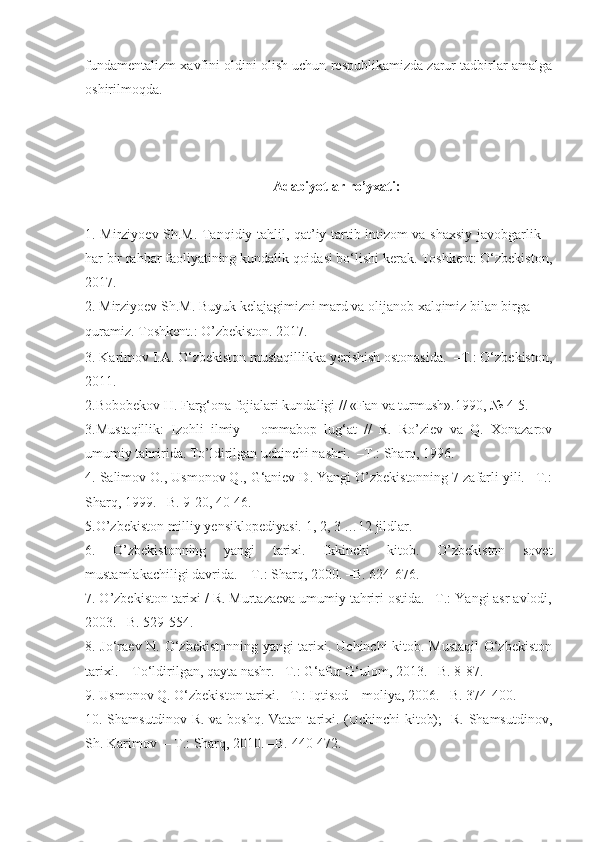 fundamentalizm xavfini oldini olish uchun respublikamizda zarur tadbirlar amalga
oshirilmoqda. 
Adabiyotlar  ro’yxati :
1.   Mirziyoev Sh.M. Tanqidiy tahlil, qat’iy tartib-intizom va shaxsiy javobgarlik –
har bir rahbar faoliyatining kundalik qoidasi bo‘lishi kerak. Toshkent: O‘zbekiston,
2017.
2.  Mirziyoev Sh.M. Buyuk kelajagimizni mard va olijanob xalqimiz bilan birga 
quramiz. Toshkent.: O’zbekiston. 2017.
3. Karimov I.A. O‘zbekiston mustaqillikka yerishish ostonasida.  –T.: O‘zbekiston,
2011.
2 . Bobobekov H.   Farg‘ona fojialari kundaligi // «Fan va turmush».1990, № 4-5.     
3 .Mustaqillik:   Izohli   ilmiy   –   ommabop   lug‘at   //   R.   Ro’ziev   va   Q.   Xonazarov
umumiy tahririda. To’ldirilgan uchinchi nashri.  –T.: Sharq, 1996.   
4 . Salimov O., Usmonov Q., G‘aniev D. Yangi O’zbekistonning 7 zafarli yili. –T.:
Sharq, 1999. –B. 9-20, 40-46.
5 .O’zbekiston milliy yensiklopediyasi. 1, 2, 3 …12 jildlar.  
6 .   O’zbekistonning   yangi   tarixi.   Ikkinchi   kitob.   O’zbekiston   sovet
mustamlakachiligi davrida. – T.: Sharq, 2000. –B. 624-676.
7 . O’zbekiston tarixi / R. Murtazaeva umumiy tahriri ostida. –T.: Yangi asr avlodi,
2003. –B. 529-554.
8 . Jo‘raev N. O‘zbekistonning yangi tarixi. Uchinchi kitob. Mustaqil  O‘zbekiston
tarixi. – To‘ldirilgan, qayta nashr. –T.: G‘afur G‘ulom, 20 13 . –B. 8-87. 
9 . Usmonov Q. O‘zbekiston tarixi. –T.: I qtisod  –  moliya , 2006. –B. 374-400.
10. Shamsutdinov R. va boshq. Vatan tarixi. (Uchinchi kitob);   R. Shamsutdinov,
Sh. Karimov  – T.: Sharq, 2010. –B.  440-472. 